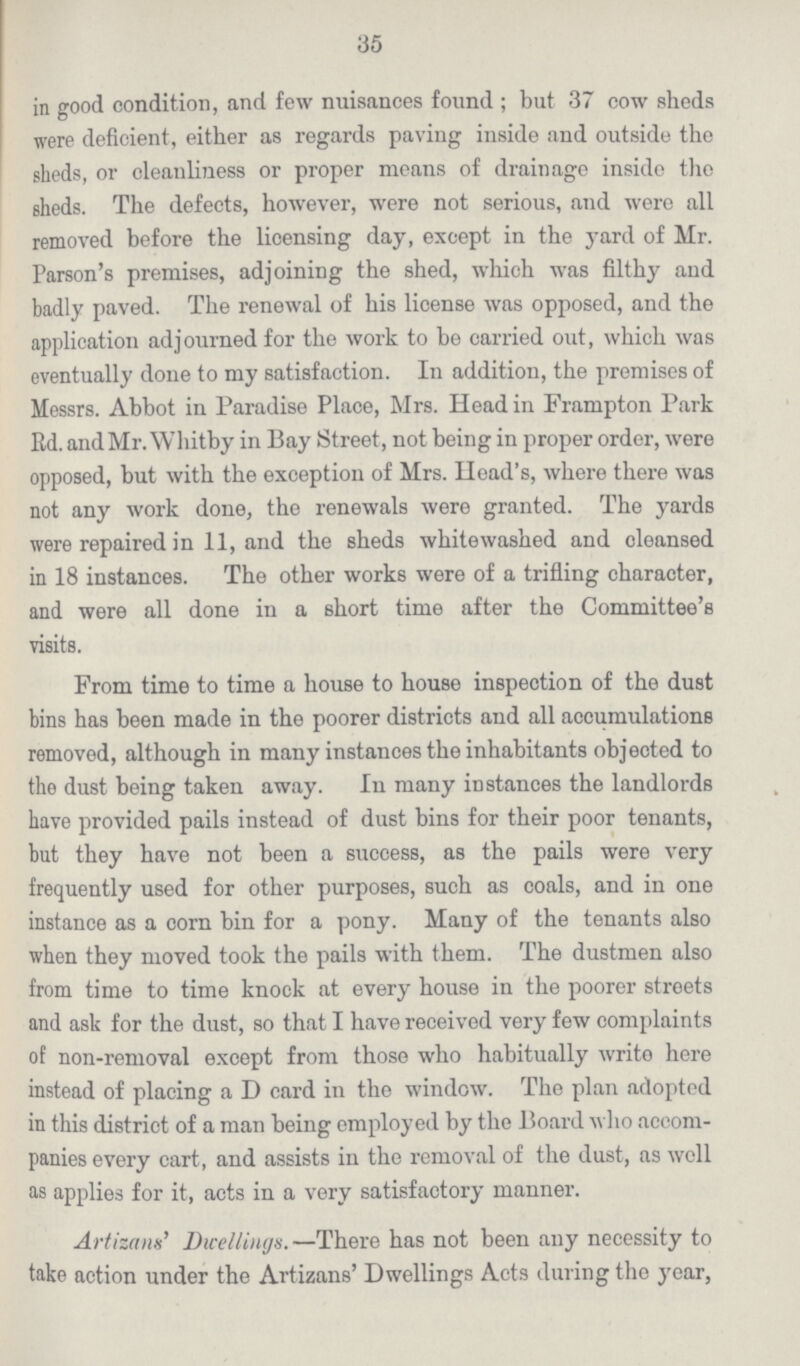 35 in good condition, and few nuisances found ; but 37 cow sheds were deficient, either as regards paving inside and outside the sheds, or cleanliness or proper means of drainage inside the sheds. The defects, however, were not serious, and were all removed before the licensing day, except in the yard of Mr. Parson's premises, adjoining the shed, which was filthy and badly paved. The renewal of his license was opposed, and the application adjourned for the work to be carried out, which was eventually done to my satisfaction. In addition, the premises of Messrs. Abbot in Paradise Place, Mrs. Head in Frampton Park Rd. and Mr. Whitby in Bay Street, not being in proper order, were opposed, but with the exception of Mrs. Head's, where there was not any work done, the renewals were granted. The yards were repaired in 11, and the sheds whitewashed and cleansed in 18 instances. The other works were of a trifling character, and were all done in a short time after the Committee's visits. From time to time a house to house inspection of the dust bins has been made in the poorer districts and all accumulations removed, although in many instances the inhabitants objected to the dust being taken away. In many instances the landlords have provided pails instead of dust bins for their poor tenants, but they have not been a success, as the pails were very frequently used for other purposes, such as coals, and in one instance as a corn bin for a pony. Many of the tenants also when they moved took the pails with them. The dustmen also from time to time knock at every house in the poorer streets and ask for the dust, so that I have received very few complaints of non-removal except from those who habitually write here instead of placing a D card in the window. The plan adopted in this district of a man being employed by the Board who accom panies every cart, and assists in the removal of the dust, as well as applies for it, acts in a very satisfactory manner. Artizans' Dwellings.—There has not been any necessity to take action under the Artizans' Dwellings Acts during the year,