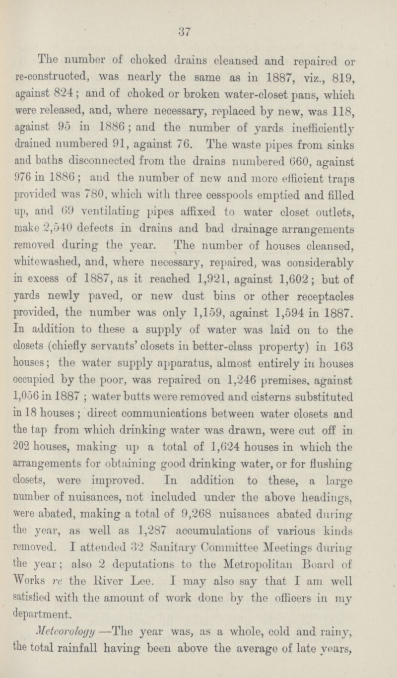 37 The number of choked drains cleansed and repaired or re-constructed, was nearly the same as in 1887, viz., 819, against 824; and of choked or broken water-closet pans, which were released, and, where necessary, replaced by new, was 118, against 95 in 1886 ; and the number of yards inefficiently draiued numbered 91, against 76. The waste pipes from sinks and baths disconnected from the drains numbered 660, against 976 in 1886 ; and the number of new and more efficient traps provided was 780, which with three cesspools emptied and filled up, and 69 ventilating pipes affixed to water closet outlets, make 2,540 defects in drains and bad drainage arrangements removed during the year. The number of houses cleansed, whitewashed, and, where necessary, repaired, was considerably in excess of 1887, as it reached 1,921, against 1,602; but of yards newly paved, or new dust bins or other receptacles provided, the number was only 1,159, against 1,594 in 1887. In addition to these a supply of water was laid on to the closets (chiefly servants' closets in better-class property) in 163 houses; the water supply apparatus, almost entirely in houses occupied by the poor, was repaired on 1,246 premises, against 1,056 in 1887 ; water butts wore removed and cisterns substituted in 18 houses ; direct communications between water closets and the tap from which drinking water was drawn, were cut off in 202 houses, making up a total of 1,624 houses in which the arrangements for obtaining good drinking water, or for flushing closets, were improved. In addition to these, a large number of nuisances, not included under the above headings, were abated, making a total of 9,268 nuisances abated during the year, as well as 1,287 accumulations of various kinds removed. I attended 32 Sanitary Committee Meetings during the year; also 2 deputations to the Metropolitan Board of Works re the River Lee. I may also say that I am well satisfied with the amount of work done by the officers in my department. Meteorology —The year was, as a whole, cold and rainy, the total rainfall having been above the average of late years,