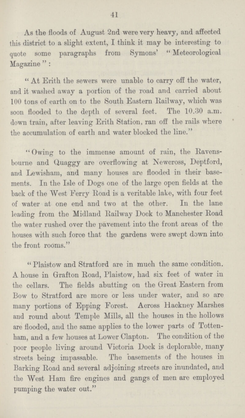 41 As the floods of August 2nd were very heavy, and affected this district to a slight extent, I think it may be interesting to quote some paragraphs from Symons' Meteorological Magazine: At Erith the sewers were unable to carry off the water, and it washed away a portion of the road and carried about 100 tons of earth on to the South Eastern Railway, which was soon flooded to the depth of several feet. The 10.30 a.m. down train, after leaving Erith Station, ran off the rails where the accumulation of earth and water blocked the line. Owing to the immense amount of rain, the Ravens bourne and Quaggy are overflowing at Newcross, Deptford, and Lewisham, and many houses are flooded in their base ments. In the Isle of Dogs one of the large open fields at the back of the West Ferry Road is a veritable lake, with four feet of water at one end and two at the other. In the lane leading from the Midland Railway Dock to Manchester Road the water rushed over the pavement into the front areas of the houses with such force that the gardens were swept down into the front rooms. Plaistow and Stratford are in much the same condition. A house in Grafton Road, Plaistow, had six feet of water in the cellars. The fields abutting on the Great Eastern from Bow to Stratford are more or less under water, and so are many portions of Epping Forest. Across Hackney Marshes and round about Temple Mills, all the houses in the hollows are flooded, and the same applies to the lower parts of Totten ham, and a few houses at Lower Clapton. The condition of the poor people living around Victoria Dock is deplorable, many streets being impassable. The basements of the houses in Barking Road and several adjoining streets are inundated, and the West Ham fire engines and gangs of men are employed pumping the water out.