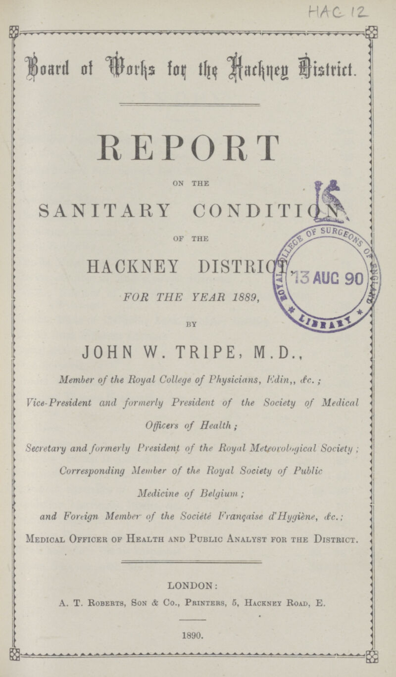 HAC 12 Board of Works for the Hackney District. REPORT on the SANITARY CONDITION of the HACKNEY DISTRICT, FOR THE YEAR 1889, by JOHN W. TRIPE, M.D., Member of the Royal College of Physicians, Edin,, &c. ; Vice-President and formerly President of the Society of Medical Officers of Health ; Secretary and formerly President of the Royal Meteorological Society ; Corresponding Member of the Royal Society of Public Medicine of Belgium.; and Foreign Member of the Societe Franchise d' Hygiene, &c.; Medical Officer of Health and Public Analyst for the District. LONDON: A. T. Roberts, Son & Co., Printers, 5, Hackney Road, E. 1890.