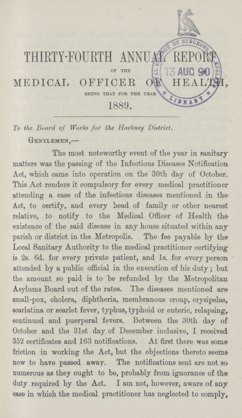 THIRTY-FOURTH ANNUM REPORT of the MEDICAL OFFICER OF HEALTH, being that for the year 1889. To the Board of Works for the Hackney District. Gentlemen,— The most noteworthy event of the year in sanitary matters was the passing of the Infectious Diseases Notification Act, which came into operation on the 30th day of October. This Act renders it compulsory for every medical practitioner attending a case of the infectious diseases mentioned in the Act, to certify, and every head of family or other nearest relative, to notify to the Medical Officer of Health the existence of the said disease in any house situated within any parish or district in the Metropolis. The fee payable by the Local Sanitary Authority to the medical practitioner certifying is 2s. 6d. for every private patient, and 1s. for every person attended by a public official in the execution of his duty ; but the amount so paid is to be refunded by the Metropolitan Asylums Board out of the rates. The diseases mentioned are small-pox, cholera, diphtheria, membranous croup, erysipelas, scarlatina or scarlet fever, typhus, typhoid or enteric, relapsing, continued and puerperal fevers. Between the 30th day of October and the 31st day of December inclusive, I received 352 certificates and 163 notifications. At first there was some friction in working the Act, but the objections thereto seems now to have passed away. The notifications sent are not so numerous as they ought to be, probably from ignorance of the duty required by the Act. I am not, however, aware of any case in which the medical practitioner has neglected to comply,