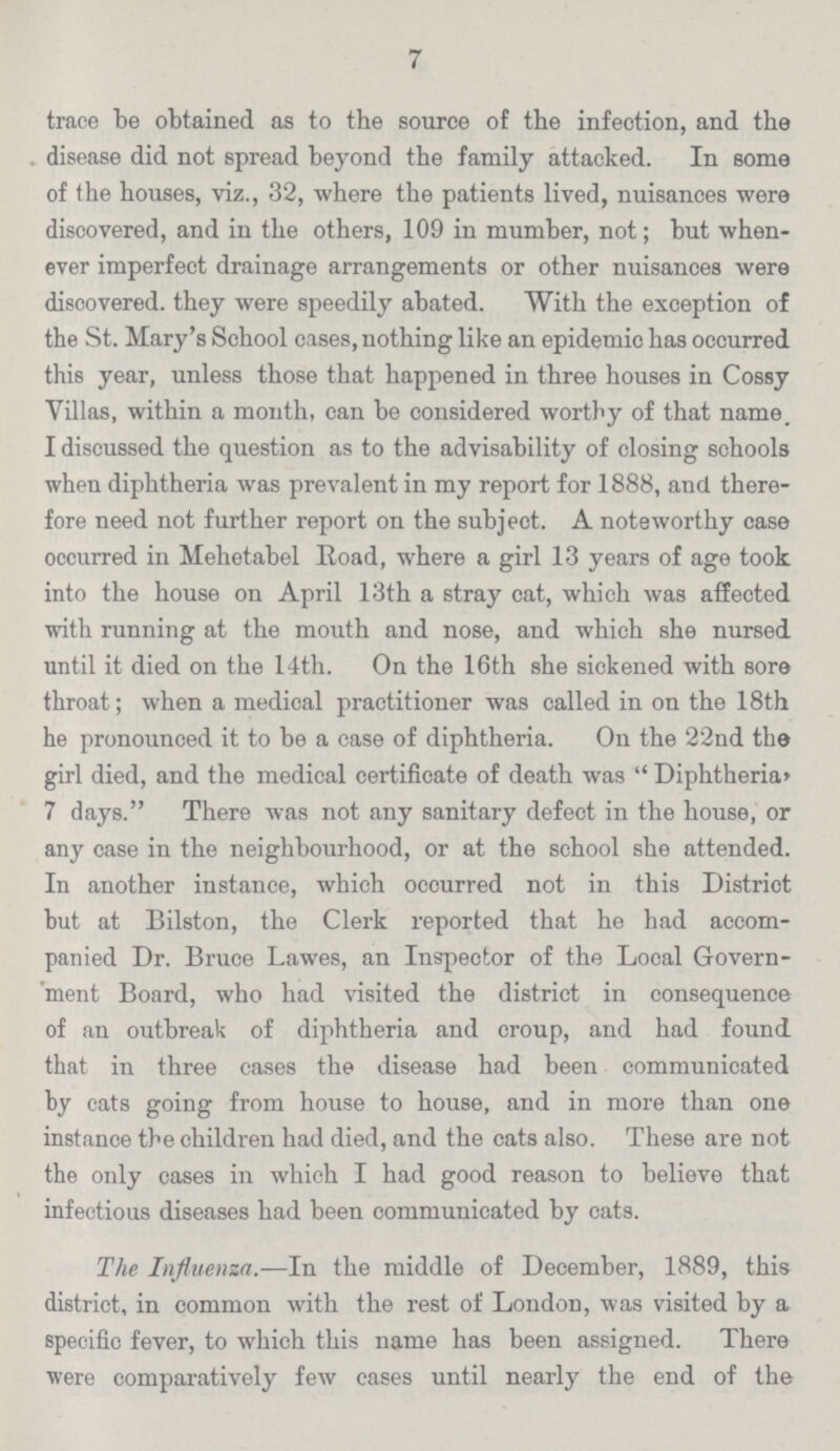 7 trace be obtained as to the source of the infection, and the . disease did not spread beyond the family attacked. In some of the houses, viz., 32, where the patients lived, nuisances were discovered, and in the others, 109 in mumber, not; but when ever imperfect drainage arrangements or other nuisances were discovered, they were speedily abated. With the exception of the St. Mary's School cases, nothing like an epidemic has occurred this year, unless those that happened in three houses in Cossy Villas, within a month, can be considered worthy of that name, I discussed the question as to the advisability of closing schools when diphtheria was prevalent in my report for 1888, and there fore need not further report on the subject. A noteworthy case occurred in Mehetabel Road, where a girl 13 years of age took into the house on April 13th a stray cat, which was affected with running at the mouth and nose, and which she nursed until it died on the 14th. On the 16th she sickened with sore throat; when a medical practitioner was called in on the 18th he pronounced it to be a case of diphtheria. On the 22nd the girl died, and the medical certificate of death was Diphtheria' 7 days. There was not any sanitary defect in the house, or any case in the neighbourhood, or at the school she attended. In another instance, which occurred not in this District but at Bilston, the Clerk reported that he had accom panied Dr. Bruce Lawes, an Inspector of the Local Govern ment Board, who had visited the district in consequence of an outbreak of diphtheria and croup, and had found that in three cases the disease had been communicated by cats going from house to house, and in more than one instance the children had died, and the cats also. These are not the only cases in which I had good reason to believe that infectious diseases had been communicated by cats. The Influenza.—In the middle of December, 1889, this district, in common with the rest of London, was visited by a specific fever, to which this name has been assigned. There were comparatively few cases until nearly the end of the