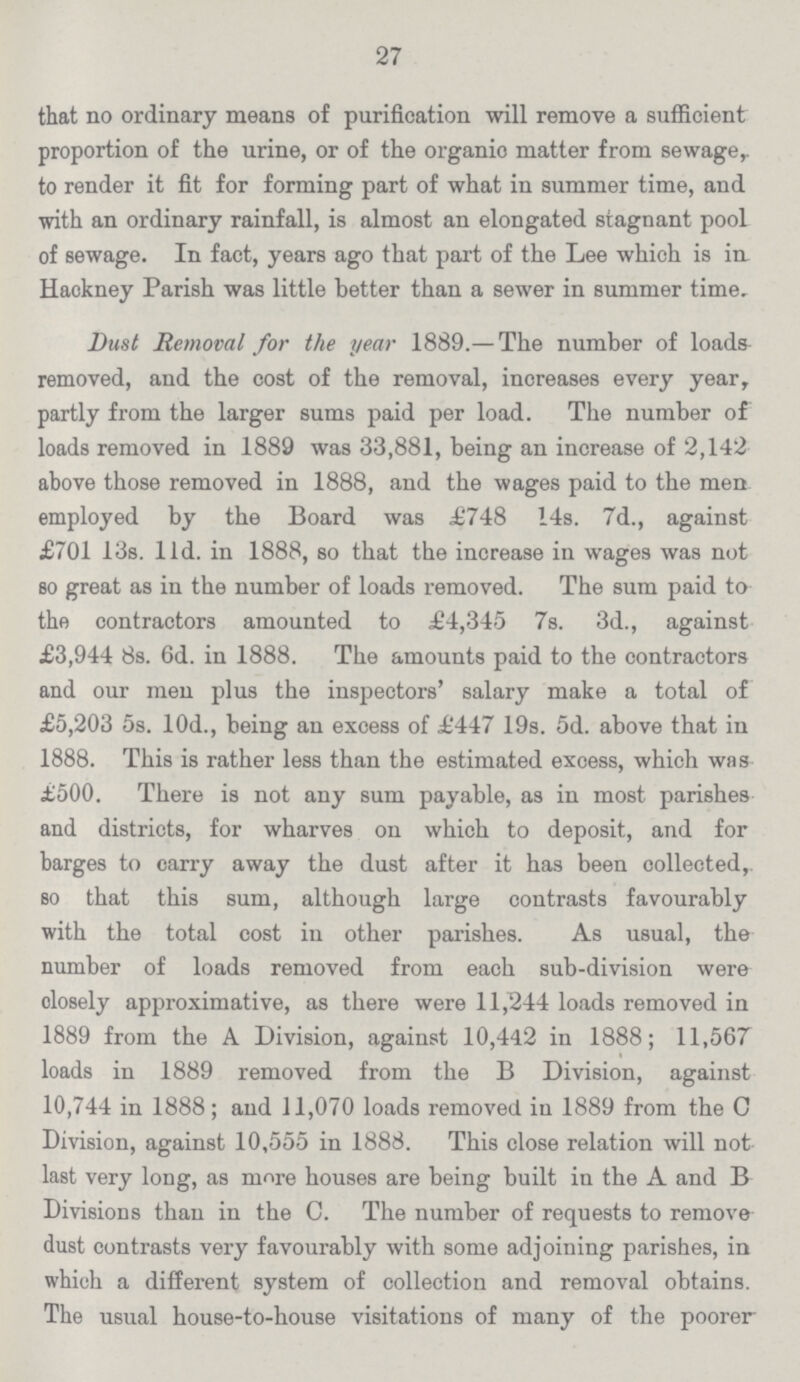 27 that no ordinary means of purification will remove a sufficient proportion of the urine, or of the organie matter from sewage, to render it fit for forming part of what in summer time, and with an ordinary rainfall, is almost an elongated stagnant pool of sewage. In fact, years ago that part of the Lee which is in Hackney Parish was little better than a sewer in summer time. Dust Removal for the year 1889.—The number of loads removed, and the cost of the removal, increases every year, partly from the larger sums paid per load. The number of loads removed in 1889 was 33,881, being an increase of 2,142 above those removed in 1888, and the wages paid to the men employed by the Board was £748 14s. 7d., against £701 13s. 11d. in 1888, so that the increase in wages was not so great as in the number of loads removed. The sum paid to the contractors amounted to £4,345 7s. 3d., against £3,944 8s. 6d. in 1888. The amounts paid to the contractors and our men plus the inspectors' salary make a total of £5,203 5s. 10d., being an excess of £447 19s. 5d. above that in 1888. This is rather less than the estimated excess, which was £500. There is not any sum payable, as in most parishes and districts, for wharves on which to deposit, and for barges to carry away the dust after it has been collected, so that this sum, although large contrasts favourably with the total cost in other parishes. As usual, the number of loads removed from each sub-division were olosely approximative, as there were 11,244 loads removed in 1889 from the A Division, against 10,442 in 1888; 11,567 loads in 1889 removed from the B Division, against 10,744 in 1888; and 11,070 loads removed in 1889 from the C Division, against 10,555 in 1888. This close relation will not last very long, as more houses are being built in the A and B Divisions than in the C. The number of requests to remove dust contrasts very favourably with some adjoining parishes, in which a different system of collection and removal obtains. The usual house-to-house visitations of many of the poorer