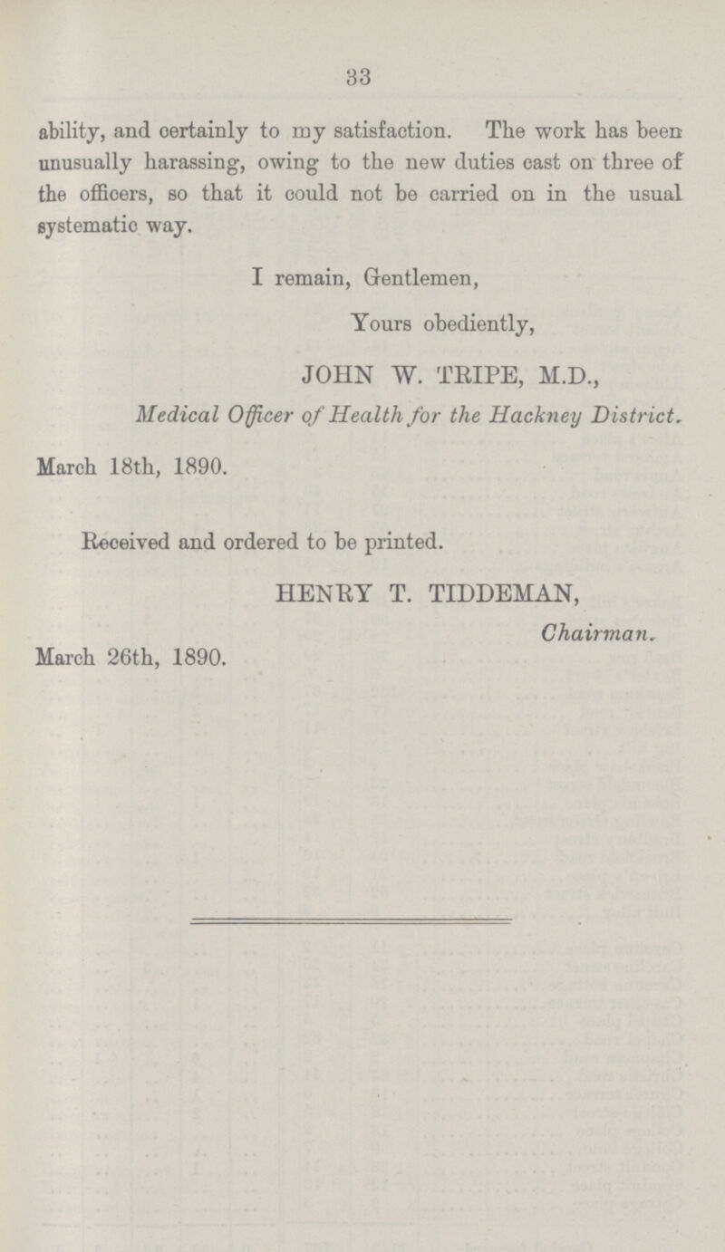 33 ability, and certainly to my satisfaction. The work has been unusually harassing, owing to the new duties cast on three of the officers, so that it could not be carried on in the usual systematic way. I remain, Gentlemen, Yours obediently, JOHN W. TRIPE, M.D., Medical Officer of Health for the Hackney District. March 18th, 1890. Received and ordered to be printed. HENRY T. TIDDEMAN, Chairman. March 26th, 1890.