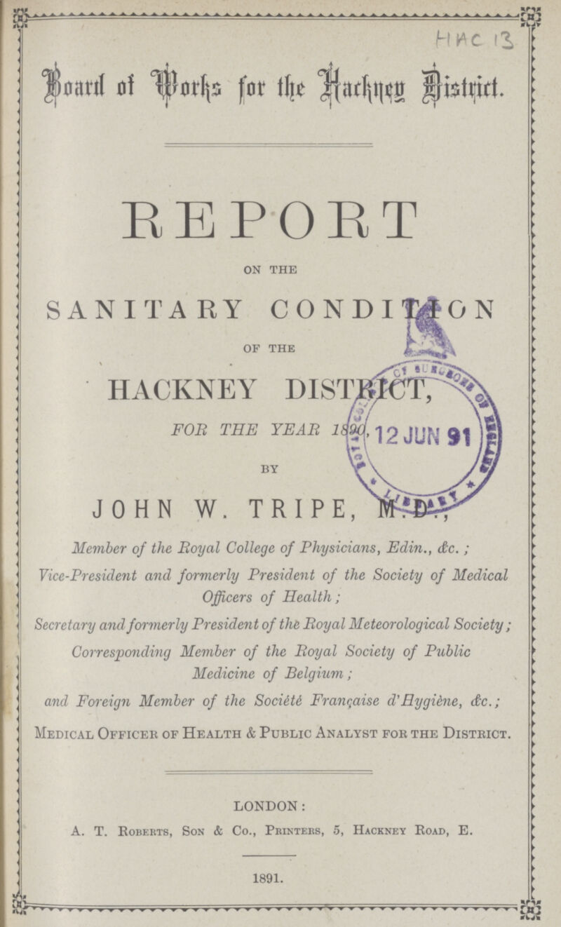 HAC 13 Board of Works for the Hackney District REPORT on the SANITARY CONDITION of the HACKNEY DISTRICT FOR THE YEAR 1890 By JOHN W. TRIPE,M.D., Member of the Royal College of Physicians, Edin., dc. ; Vice-President and formerly President of the Society of Medical Officers of Health; Secretary and formerly President of the Royal Meteorological Society ; Corresponding Member of the Royal Society of Public Medicine of Belgium; and Foreign Member of the Society Francaise d'Hygiiine, dc.; Medical Officer of Health & Public Analyst foe the District. LONDON: A. T. Roberts, Son & Co., Printers, 5, Hackney Road, E. 1891.