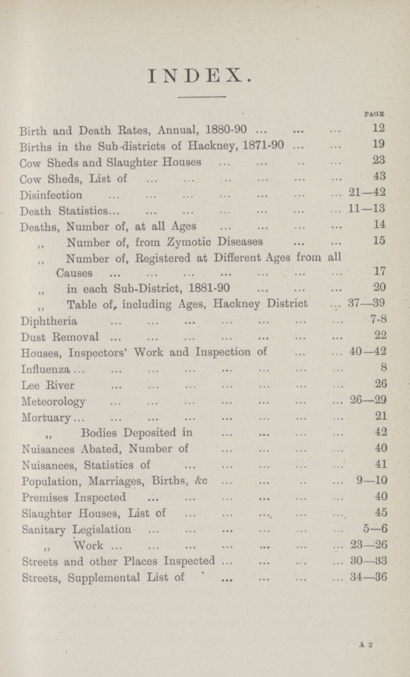 INDEX. page Birth and Death Rates, Annual, 1880-90 12 Births in the Sub districts of Hackney, 1871-90 19 Cow Sheds and Slaughter Houses 23 Cow Sheds, List of 43 Disinfection 21—42 Death Statistics 11—13 Deaths, Number of, at all Ages 14 ,, Number of, from Zymotic Diseases 15 ,, Number of, Registered at Different Ages from all Causes 17 „ in each Sub-District, 1881-90 20 ,, Table of, including Ages, Hackney District 37—39 Diphtheria 7-8 Dust Removal 22 Houses, Inspectors' Work and Inspection of 40—42 Influenza 8 Lee River 26 Meteorology 26—29 Mortuary 21 ,, Bodies Deposited in 42 Nuisances Abated, Number of 40 Nuisances, Statistics of 41 Population, Marriages, Births, &c 9—10 Premises Inspected 40 Slaughter Houses, List of 45 Sanitary Legislation 5—6 Work 23—26 Streets and other Places Inspected 30—-33 Streets, Supplemental List of 34—36 A 2