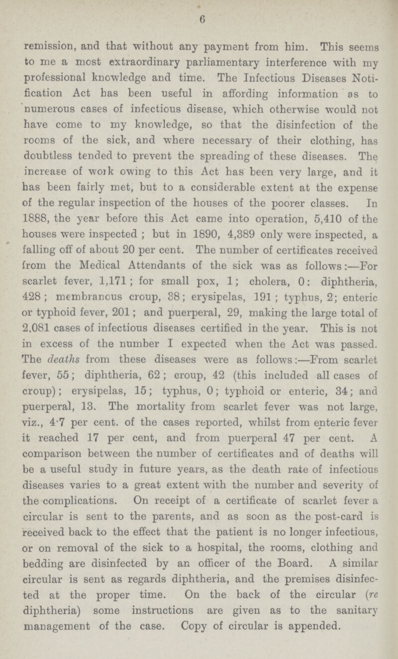 6 remission, and that without any payment from him. This seems to me a most extraordinary parliamentary interference with my professional knowledge and time. The Infectious Diseases Noti fication Act has been useful in affording information as to numerous cases of infectious disease, which otherwise would not have come to my knowledge, so that the disinfection of the rooms of the sick, and where necessary of their clothing, has doubtless tended to prevent the spreading of these diseases. The increase of work owing to this Act has been very large, and it has been fairly met, but to a considerable extent at the expense of the regular inspection of the houses of the poorer classes. In 1888, the year before this Act came into operation, 5,410 of the houses were inspected ; but in 1890, 4,389 only were inspected, a falling off of about 20 per cent. The number of certificates received from the Medical Attendants of the sick was as follows:—For scarlet fever, 1,171; for small pox, 1; cholera, 0: diphtheria, 428; membranous croup, 38; erysipelas, 191; typhus, 2; enteric or typhoid fever, 201; and puerperal, 29, making the large total of 2,081 cases of infectious diseases certified in the year. This is not in excess of the number I expected when the Act was passed. The deaths from these diseases were as followsFrom scarlet fever, 55; diphtheria, 62; croup, 42 (this included all cases of croup); erysipelas, 15; typhus, 0; typhoid or enteric, 34; and puerperal, 13. The mortality from scarlet fever was not large, viz., 47 per cent. of the cases reported, whilst from enteric fever it reached 17 per cent, and from puerperal 47 per cent. A comparison between the number of certificates and of deaths will be a useful study in future years, as the death rate of infectious diseases varies to a great extent with the number and severity of the complications. On receipt of a certificate of scarlet fever a circular is sent to the parents, and as soon as the post-card is received back to the effect that the patient is no longer infectious, or on removal of the sick to a hospital, the rooms, clothing and bedding are disinfected by an officer of the Board. A similar circular is sent as regards diphtheria, and the premises disinfec ted at the proper time. On the back of the circular (re diphtheria) some instructions are given as to the sanitary management of the case. Copy of circular is appended.