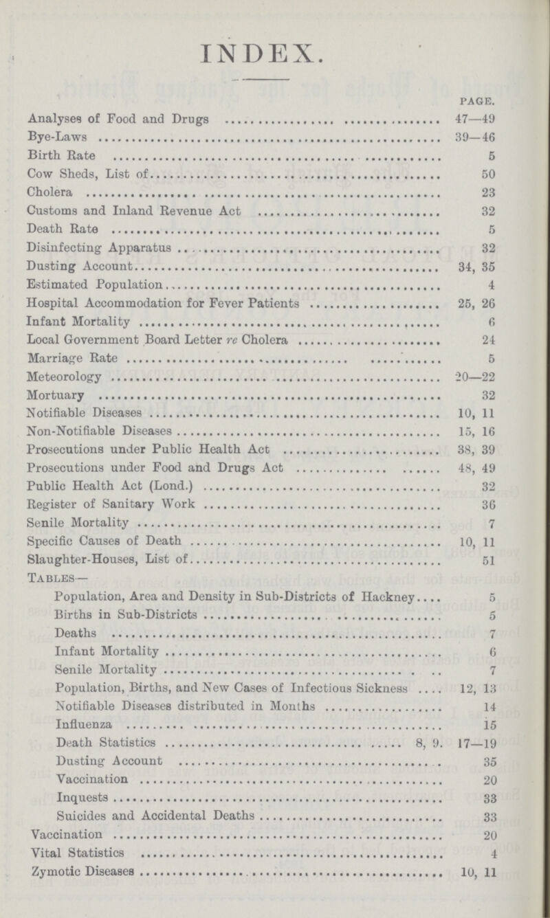 INDEX. PAGE. Analyses of Food and Drugs 47—49 Bye-Laws 39—46 Birth Rate 5 Cow Sheds, List of 50 Cholera 23 Customs and Inland Revenue Act 32 Death Rate 5 Disinfecting Apparatus 32 Dusting Account 34, 35 Estimated Population 4 Hospital Accommodation for Fever Patients 25, 26 Infant Mortality 6 Local Government Board Letter re Cholera 24 Marriage Rate 5 Meteorology 20—22 Mortuary 32 Notifiable Diseases 10, 11 Non-Notifiable Diseases 15, 16 Prosecutions under Public Health Act 38, 39 Prosecutions under Food and Drugs Act 48, 49 Public Health Act (Lond.) 32 Register of Sanitary Work 36 Senile Mortality 7 Specific Causes of Death 10, 11 Slaughter-Houses, List of 51 Tables— Population, Area and Density in Sub-Districts of Hackney 5 Births in Sub-Districts 5 Deaths 7 Infant Mortality 6 Senile Mortality 7 Population, Births, and New Cases of Infectious Sickness 12, 13 Notifiable Diseases distributed in Months 14 Influenza 15 Death Statistics 8, 9. 17—19 Dusting Account 35 Vaccination 20 Inquests 33 Suicides and Accidental Deaths 33 Vaccination 20 Vital Statistics 4 Zymotic Diseases 10, 11