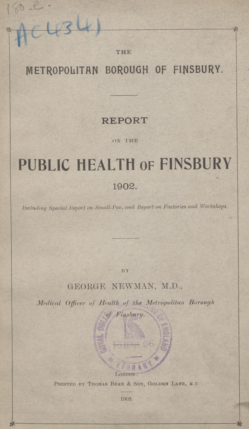 180 e AC4341 THE METROPOLITAN BOROUGH OF FINSBURY. REPORT on the PUBLIC HEALTH OF FINSBURY 1902. Including Special Report on Small-Pox, and Report on Factories and Workshops. by GEORGE NEWMAN, M.D., Medical Officer of Health of the Metropolitan Borough of Finsbury. London: Printed by Thomas Bean & Son, Golden Lane, e.c. 1903.