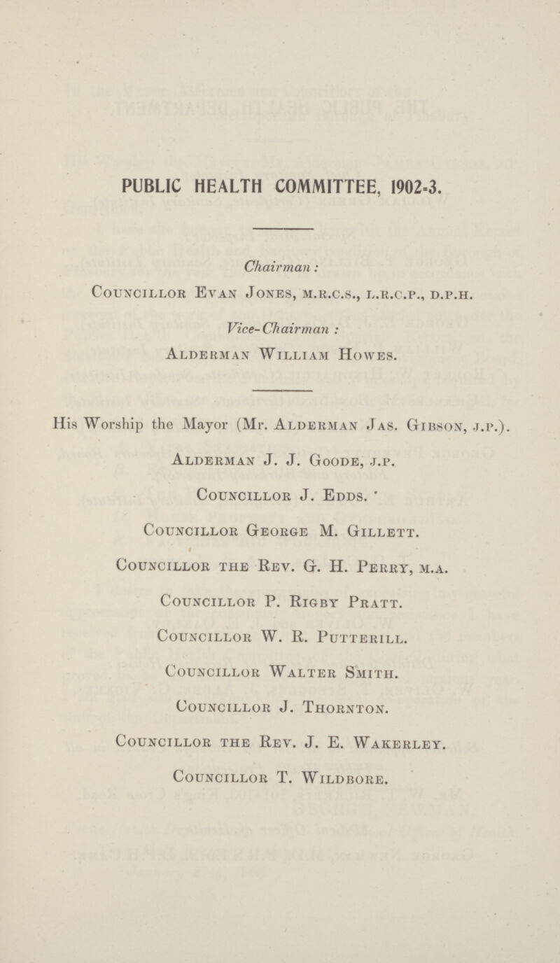 PUBLIC HEALTH COMMITTEE, 1902-3. Chairman: Councillor Evan Jones, m.r.c.s., l.r.c.p., d.p.h. Vice-Chairman: Alderman William Howes. His Worship the Mayor (Mr. Alderman Jas. Gibson, j.p.). Alderman J. J. Goode, j.p. Councillor J. Edds. * Councillor George M. Gillett. Councillor the rev. G. H. Perry, m.a. Councillor P. Rigby Pratt. Councillor W. R. Putterill. Councillor Walter Smith. Councillor J. Thornton. Councillor the Rev. J. E. Wakerley. Councillor T. Wildbore.