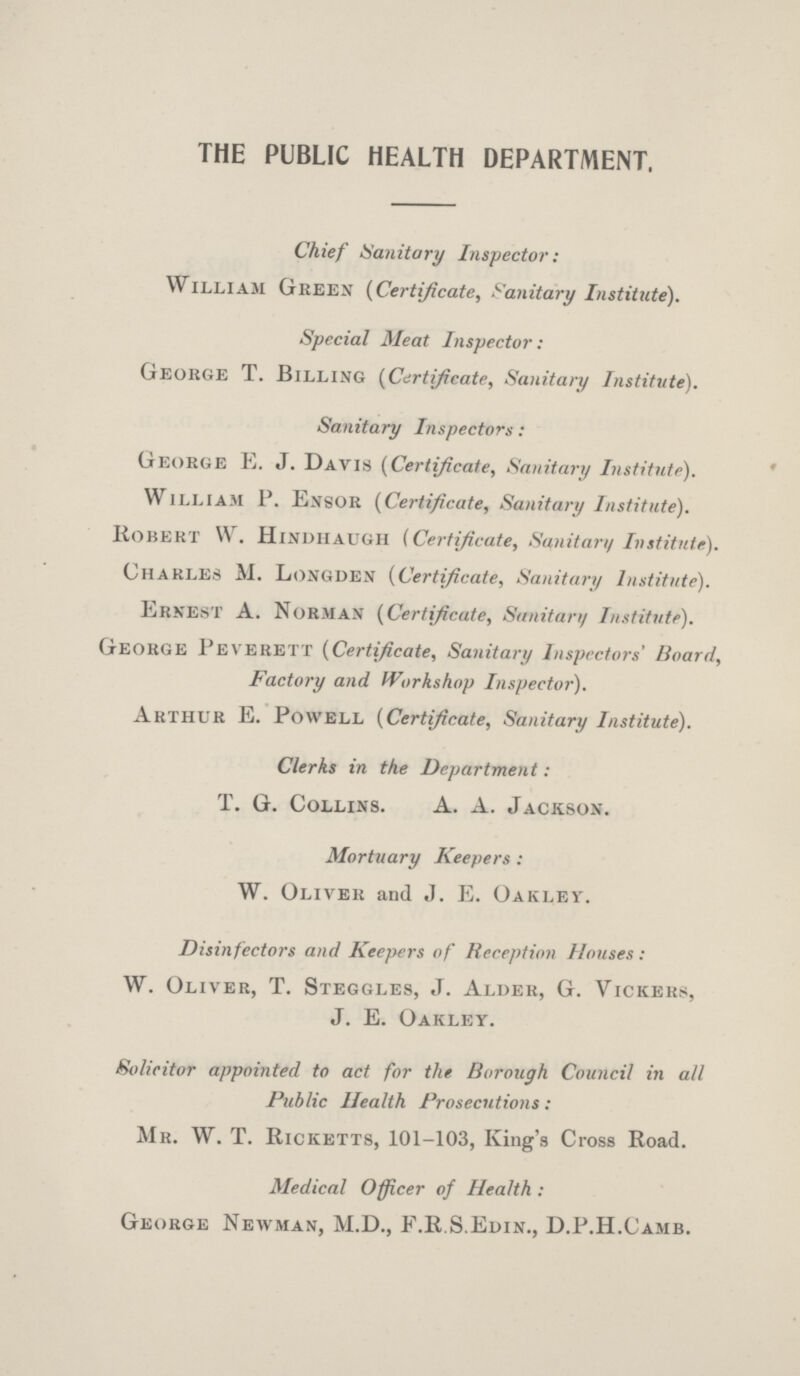 THE PUBLIC HEALTH DEPARTMENT. Chief Sanitary Inspector: William Green (Certificate, Sanitary Institute). Special Meat Inspector: George T. Billing (Certificate, Sanitary Institute). Sanitary Inspectors: George E. J. Davis (Certificate, Sanitary Institute). William P. Ensor (Certificate, Sanitary Institute). Robert W. Hindhaugh (Certificate, Sanitary Institute). Charles M. Longden (Certificate, Sanitary Institute). Ernest A. Norman (Certificate, Sanitary Institute). George Peverett (Certificate, Sanitary Inspectors' Board, Factory and Workshop Inspector). Arthur E. Powell (Certificate, Sanitary Institute). Clerks in the Department: T. G. Collins. A. A. Jackson. Mortuary Keepers: W. Oliver and J. E. Oakley. Disinfectors and Keepers of Reception Houses: W. oliver, T. Steggles, J. Alder, G. Vickers, J. E. Oakley. Solicitor appointed to act for the Borough Council in all Public Health Prosecutions: Mr. W. T. Ricketts, 101-103, King's Cross Road. Medical Officer of Health: George Newman, M.D., F.R.S.Edin., D.P.H.Camb.