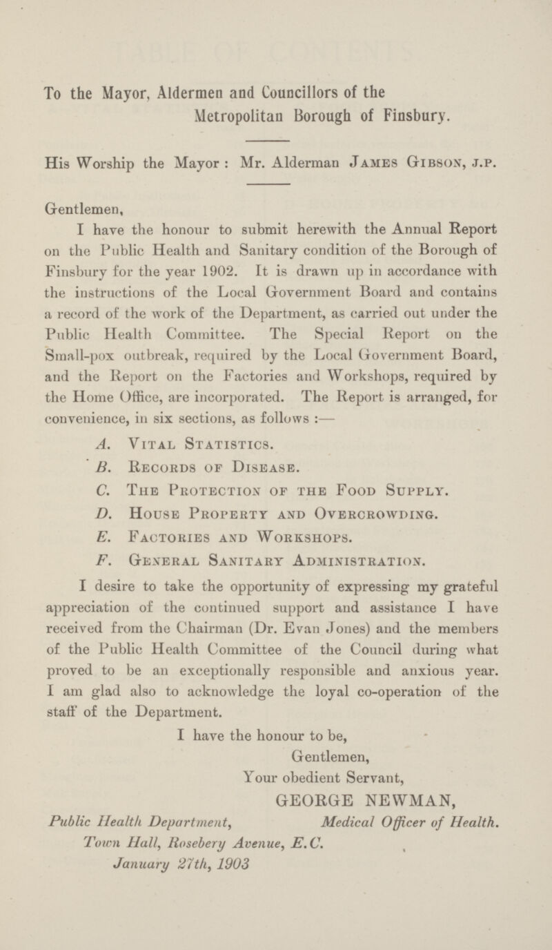 To the Mayor, Aldermen and Councillors of the Metropolitan Borough of Finsbury. His Worship the Mayor: Mr. Alderman James Gibson, j.p. Gentlemen, I have the honour to submit herewith the Annual Report on the Public Health and Sanitary condition of the Borough of Finsbury for the year 1902. It is drawn up in accordance with the instructions of the Local Government Board and contains a record of the work of the Department, as carried out under the Public Health Committee. The Special Report on the Small-pox outbreak, required by the Local Government Board, and the Report on the Factories and Workshops, required by the Home Office, are incorporated. The Report is arranged, for convenience, in six sections, as follows:— A. Vital Statistics. B. Records of Disease. C. The Protection or the Food Supply. D. House Property and Overcrowding. E. Factories and Workshops. F. General Sanitary Administration. I desire to take the opportunity of expressing my grateful appreciation of the continued support and assistance I have received from the Chairman (Dr. Evan Jones) and the members of the Public Health Committee of the Council during what proved to be an exceptionally responsible and anxious year. I am glad also to acknowledge the loyal co-operation of the staff of the Department. I have the honour to be, Gentlemen, Your obedient Servant, GEORGE NEWMAN, Public Health Department, Medical Officer of Health. Town Hall, Rosebery Avenue, E. C. January 27th, 1903