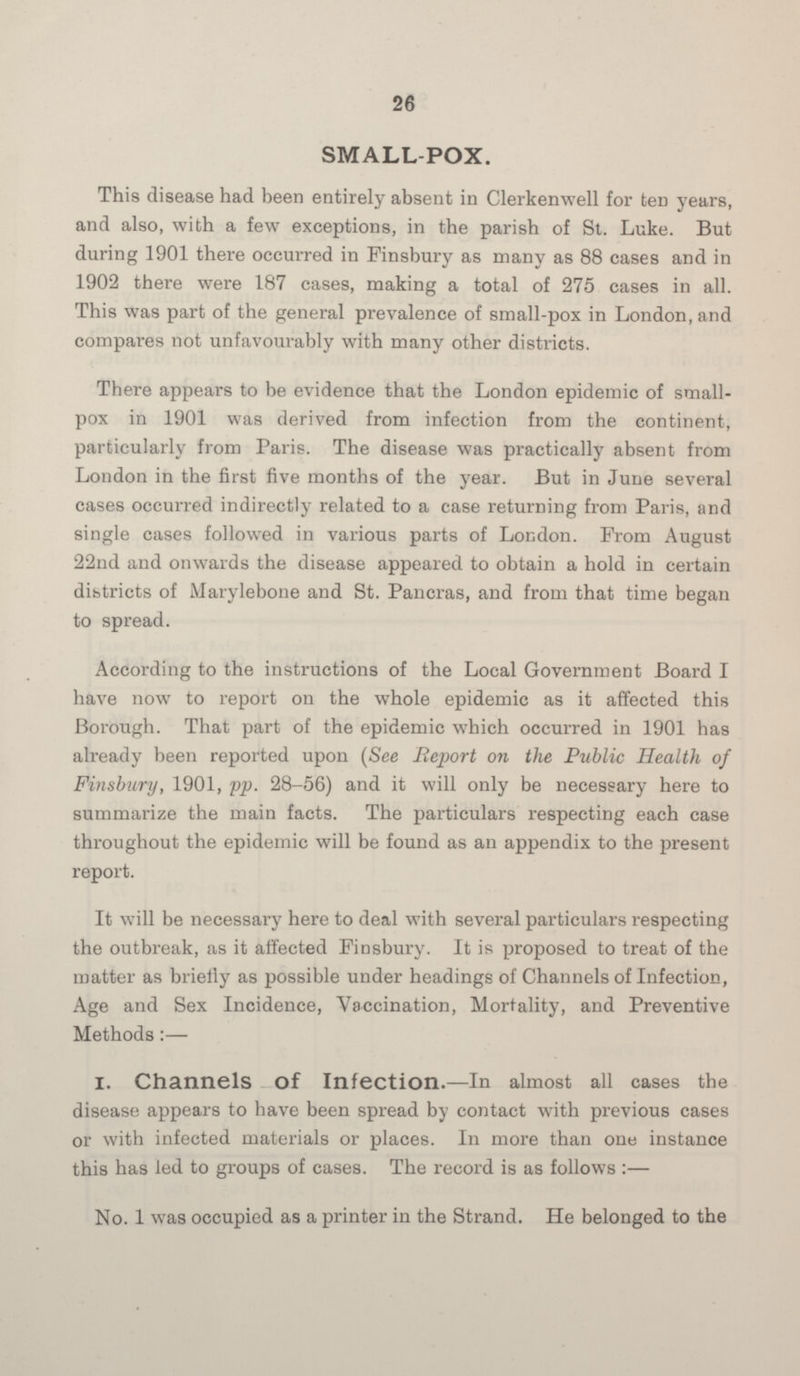 26 SMALL-POX. This disease had been entirely absent in Clerkenwell for ten years, and also, with a few exceptions, in the parish of St. Luke. But during 1901 there occurred in Finsbury as many as 88 cases and in 1902 there were 187 cases, making a total of 275 cases in all. This was part of the general prevalence of small-pox in London, and compares not unfavourably with many other districts. There appears to be evidence that the London epidemic of small pox in 1901 was derived from infection from the continent, particularly from Paris. The disease was practically absent from London in the first five months of the year. But in June several cases occurred indirectly related to a case returning from Paris, and single cases followed in various parts of London. From August 22nd and onwards the disease appeared to obtain a hold in certain dibtricts of Marylebone and St. Pancras, and from that time began to spread. According to the instructions of the Local Government Board I have now to report on the whole epidemic as it affected this Borough. That part of the epidemic which occurred in 1901 has already been reported upon (See Report on the Public Health of Finsbury, 1901, pp. 28-56) and it will only be necessary here to summarize the main facts. The particulars respecting each case throughout the epidemic will be found as an appendix to the present report. It will be necessary here to deal with several particulars respecting the outbreak, as it affected Finsbury. It is proposed to treat of the matter as briefly as possible under headings of Channels of Infection, Age and Sex Incidence, Vaccination, Mortality, and Preventive Methods:— 1. Channels of Infection.—In almost all cases the disease appears to have been spread by contact with previous cases or with infected materials or places. In more than one instance this has led to groups of cases. The record is as follows :— No. 1 was occupied as a printer in the Strand. He belonged to the