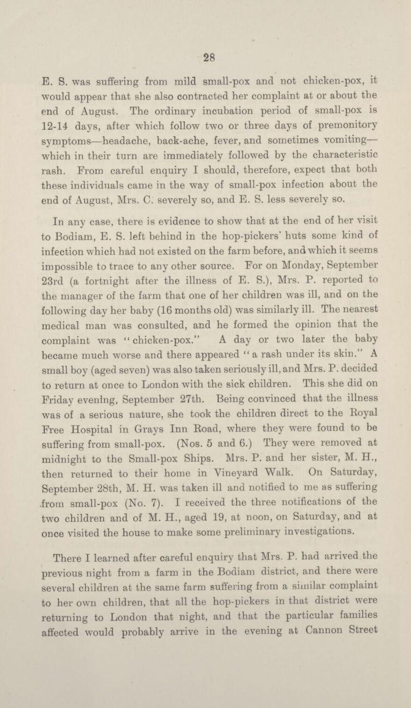28 E. S. was suffering from mild small-pox and not chicken-pox, it would appear that she also contracted her complaint at or about the end of August. The ordinary incubation period of small-pox is 12-14 days, after which follow two or three days of premonitory symptoms-—headache, back-ache, fever, and sometimes vomiting— which in their turn are immediately followed by the characteristic rash. From careful enquiry I should, therefore, expect that both these individuals came in the way of small-pox infection about the end of August, Mrs. C. severely so, and E. S. less severely so. In any case, there is evidence to show that at the end of her visit to Bodiam, E. S. left behind in the hop-pickers' huts some kind of infection which had not existed on the farm before, and which it seems impossible to trace to any other source. For on Monday, September 23rd (a fortnight after the illness of E. S.), Mrs. P. reported to the manager of the farm that one of her children was ill, and on the following day her baby (16 months old) was similarly ill. The nearest medical man was consulted, and he formed the opinion that the complaint was  chicken-pox. A day or two later the baby became much worse and there appeared  a rash under its skin. A small boy (aged seven) was also taken seriously ill, and Mrs. P. decided to return at once to London with the sick children. This she did on Friday evening, September 27th. Being convinced that the illness was of a serious nature, she took the children direct to the Royal Free Hospital in Grays Inn Road, where they were found to be suffering from small-pox. (Nos. 5 and 6.) They were removed at midnight to the Small-pox Ships. Mrs. P. and her sister, M. H., then returned to their home in Vineyard Walk. On Saturday, September 28th, M. H. was taken ill and notified to me as suffering from small-pox (No. 7). I received the three notifications of the two children and of M. H., aged 19, at noon, on Saturday, and at once visited the house to make some preliminary investigations. There I learned after careful enquiry that Mrs. P. had arrived the previous night from a farm in the Bodiam district, and there were several children at the same farm suffering from a similar complaint to her own children, that all the hop-pickers in that district were returning to London that night, and that the particular families affected would probably arrive in the evening at Cannon Street
