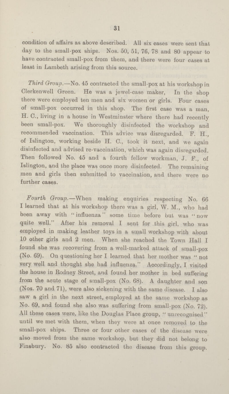 31 condition of affairs as above described. All six cases were sent that day to the small-pox ships. Nos. 50, 51, 76, 78 and 80 appear to have contracted small-pox from them, and there were four cases at least in Lambeth arising from this source. Third Group.—No. 45 contracted the small-pox at his workshop in Clerkenwell Green. He was a jewel-case maker, In the shop there were employed ten men and six women or girls. Pour cases of small-pox occurred in this shop. The first case was a man, H. C., living in a house in Westminster where there had recently been small-pox. We thoroughly disinfected the workshop and recommended vaccination. This advice was disregarded. P. H., of Islington, working beside H. C., took it next, and we again disinfected and advised re-vaccination, which was again disregarded. Then followed No. 45 and a fourth fellow workman, J. P., of Islington, and the place was once more disinfected. The remaining men and girls then submitted to vaccination, and there were no further cases. Fourth Group.—When making enquiries respecting No. 66 I learned that at his workshop there was a girl, W. M., who had been away with influenza some time before but was now quite well. After his removal I sent for this girl, who was employed in making leather toys in a small workshop with about 10 other girls and 2 men. When she reached the Town Hall I found she was recovering from a well-marked attack of small-pox (No. 69). On questioning her I learned that her mother was  not very well and thought she had influenza. Accordingly, I visited the house in Rodney Street, and found her mother in bed suffering from the acute stage of small-pox (No. 68). A daughter and son (Nos. 70 and 71), were also sickening with the same disease. I also saw a girl in the next street, employed at the same workshop as No. 69, and found she also was suffering from small-pox (No. 72). All these cases were, like the Douglas Place group,  unrecognised until we met with them, when they were at once removed to the small-pox ships. Three or four other cases of the disease were also moved from the same workshop, but they did not belong to Finsbury. No, 85 also contracted the disease from this group.