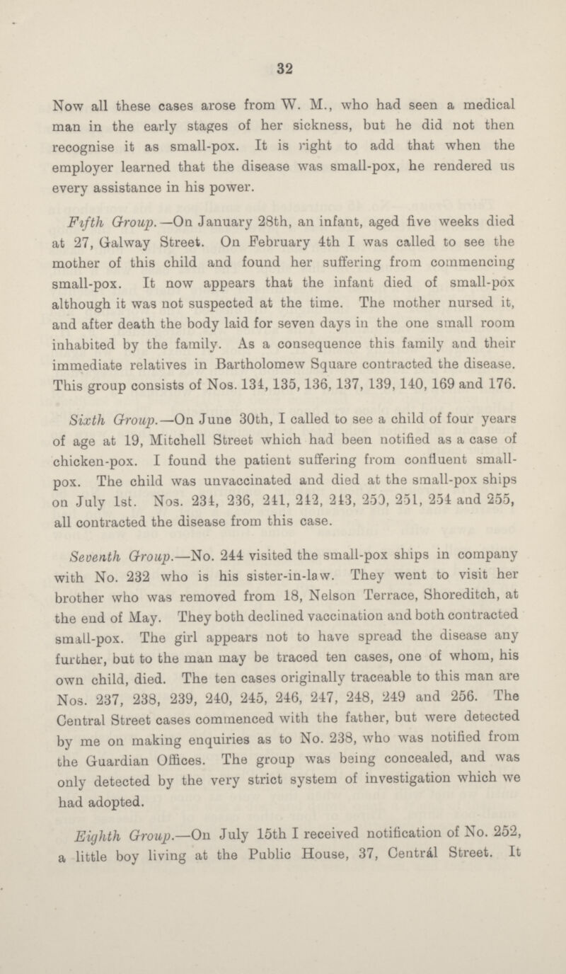 32 Now all these cases arose from W. M., who had seen a medical man in the early stages of her sickness, but he did not then recognise it as small-pox. It is right to add that when the employer learned that the disease was small-pox, he rendered us every assistance in his power. Fifth Group.—On January 28th, an infant, aged five weeks died at 27, Galway Street. On February 4th I was called to see the mother of this child and found her suffering from commencing small-pox. It now appears that the infant died of small-pox although it was not suspected at the time. The mother nursed it, and after death the body laid for seven days in the one small room inhabited by the family. As a consequence this family and their immediate relatives in Bartholomew Square contracted the disease. This group consists of Nos. 134, 135, 136, 137, 139, 140, 169 and 176. Sixth Group.—On June 30th, I called to see a child of four years of age at 19, Mitchell Street which had been notified as a case of chicken-pox. I found the patient suffering from confluent small pox. The child was unvaccinated and died at the small-pox ships on July 1st. Nos. 234, 236, 241, 242, 243, 253, 251, 254 and 255, all contracted the disease from this case. Seventh Group.—No. 244 visited the small-pox ships in company with No. 232 who is his sister-in-law. They went to visit her brother who was removed from 18, Nelson Terrace, Shoreditch, at the end of May. They both declined vaccination and both contracted small-pox. The girl appears not to have spread the disease any further, but to the man may be traced ten cases, one of whom, his own child, died. The ten cases originally traceable to this man are Nos. 237, 238, 239, 240, 245, 246, 247, 248, 249 and 256. The Central Street cases commenced with the father, but were detected by me on making enquiries as to No. 238, who was notified from the Guardian Offices. The group was being concealed, and was only detected by the very strict system of investigation which we had adopted. Eighth Group.—On July 15th I received notification of No. 252, a little boy living at the Public House, 37, Central Street. It