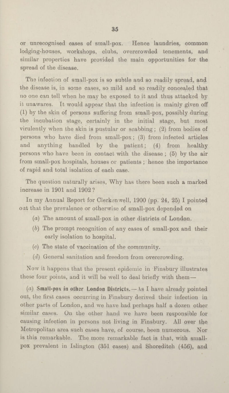 35 or unrecognised cases of small-pox. Hence laundries, common lodging-houses, workshops, clubs, overcrowded tenements, and similar properties have provided the main opportunities for the spread of the disease. The infection of small-pox is so subtle and so readily spread, and the disease is, in some cases, so mild and so readily concealed that no one can tell when he may be exposed to it and thus attacked by it unawares. It would appear that the infection is mainly given off (1) by the skin of persons suffering from small-pox, possibly during the incubation stage, certainly in the initial stage, but most virulently when the skin is pustular or scabbing; (2) from bodies of persons who have died from small-pox; (3) from infected articles and anything handled by the patient; (4) from healthy persons who have been in contact with the disease ; (5) by the air from small-pox hospitals, houses or patients ; hence the importance of rapid and total isolation of each case. The question naturally arises, Why has there been such a marked increase in 1901 and 1902 ? In my Annual Report for Clerkenwell, 1900 (pp. 24, 25) I pointed out that the prevalence or otherwise of small-pox depended on (a) The amount of small-pox in other districts of London. (b) The prompt recognition of any cases of small-pox and their early isolation to hospital. (c) The state of vaccination of the community. (d) General sanitation and freedom from overcrowding. Now it happens that the present epidemic in Finsbury illustrates these four points, and it will be well to deal briefly with them— (a) Small-pox in other London Districts. — As I have already pointed out, the first cases occurring in Finsbury derived their infection in other parts of London, and we have had perhaps half a dozen other similar cases. On the other hand we have been responsible for causing infection in persons not living in Finsbury. All over the Metropolitan area such cases have, of course, been numerous. Nor is this remarkable. The more remarkable fact is that, with small pox prevalent in Islington (351 cases) and Shoreditch (456), and