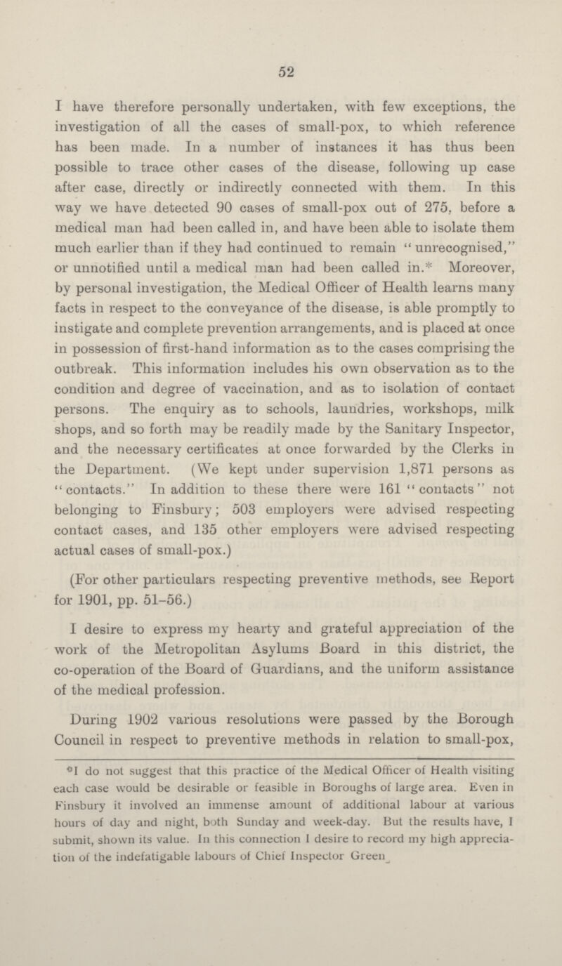 52 I have therefore personally undertaken, with few exceptions, the investigation of all the cases of small-pox, to which reference has been made. In a number of instances it has thus been possible to trace other cases of the disease, following up case after case, directly or indirectly connected with them. In this way we have detected 90 cases of small-pox out of 275, before a medical man had been called in, and have been able to isolate them much earlier than if they had continued to remain unrecognised, or unnotified until a medical man had been called in.* Moreover, by personal investigation, the Medical Officer of Health learns many facts in respect to the conveyance of the disease, is able promptly to instigate and complete prevention arrangements, and is placed at once in possession of first-hand information as to the cases comprising the outbreak. This information includes his own observation as to the condition and degree of vaccination, and as to isolation of contact persons. The enquiry as to schools, laundries, workshops, milk shops, and so forth may be readily made by the Sanitary Inspector, and the necessary certificates at once forwarded by the Clerks in the Department. (We kept under supervision 1,871 persons as contacts. In addition to these there were 161 contacts not belonging to Finsbury; 503 employers were advised respecting contact cases, and 135 other employers were advised respecting actual cases of small-pox.) (For other particulars respecting preventive methods, see Report for 1901, pp. 51-56.) I desire to express my hearty and grateful appreciation of the work of the Metropolitan Asylums Board in this district, the co-operation of the Board of Guardians, and the uniform assistance of the medical profession. During 1902 various resolutions were passed by the Borough Council in respect to preventive methods in relation to small-pox, °I do not suggest that this practice of the Medical Officer of Health visiting each case would be desirable or feasible in Boroughs of large area. Even in Finsbury it involved an immense amount of additional labour at various hours of day and night, both Sunday and week-day. But the results have, I submit, shown its value. In this connection I desire to record my high appreciation of the indefatigable labours of Chief Inspector Green