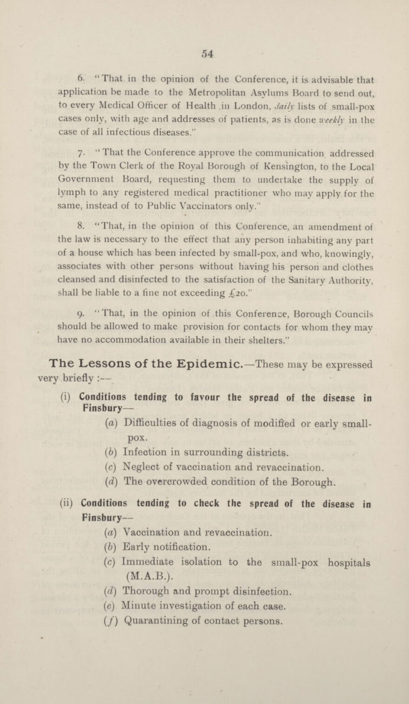 54 6.  That in the opinion of the Conference, it is advisable that application be made to the Metropolitan Asylums Board to send out, to every Medical Officer of Health in London, Jaily lists of small-pox cases only, with age and addresses of patients, as is done weekly in the case of all infectious diseases. 7. That the Conference approve the communication addressed by the Town Clerk of the Royal Borough of Kensington, to the Local Government Board, requesting them to undertake the supply of lymph to any registered medical practitioner who may apply for the same, instead of to Public Vaccinators only. 8. That, in the opinion of this Conference, an amendment of the law is necessary to the effect that any person inhabiting any part of a house which has been infected by small-pox, and who, knowingly, associates with other persons without having his person and clothes cleansed and disinfected to the satisfaction of the Sanitary Authority, shall be liable to a tine not exceeding £20. 9. That, in the opinion of this Conference, Borough Councils should be allowed to make provision for contacts for whom they may have no accommodation available in their shelters. The Lessons of the Epidemic.—These may be expressed very briefly :— (i) Conditions tending to favour the spread of the disease in Finsbury— (a) Difficulties of diagnosis of modified or early small- pox. (b) Infection in surrounding districts. (c) Neglect of vaccination and revaccination. (d) The overcrowded condition of the Borough. (ii) Conditions tending to check the spread of the disease in Finsbury— (a) Vaccination and revaccination. (b) Early notification. (c) Immediate isolation to the small-pox hospitals (M.A.B.). (d) Thorough and prompt disinfection. (e) Minute investigation of each case. (f) Quarantining of contact persons.