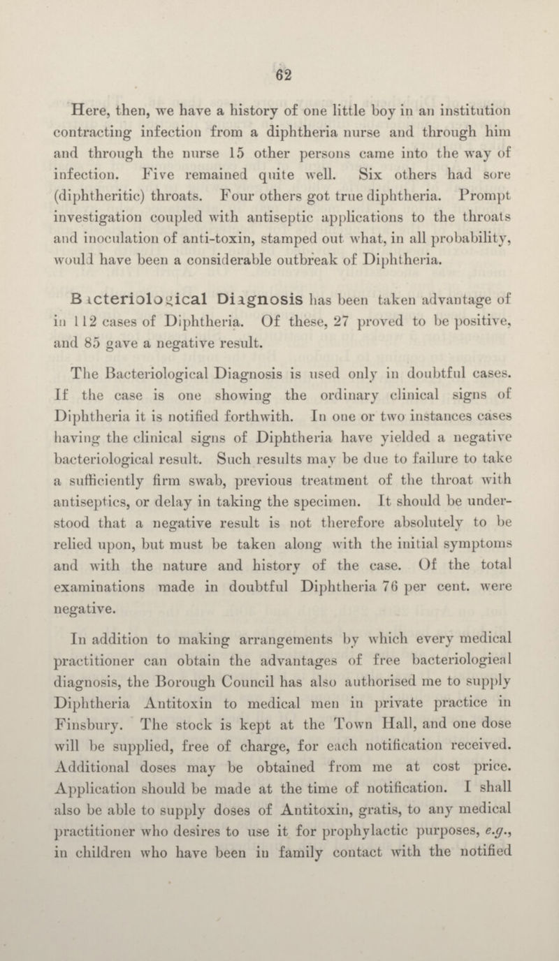 62 Here, then, we have a history of one little hoy in an institution contracting infection from a diphtheria nurse and through him and through the nurse 15 other persons came into the way of infection. Five remained quite well. Six others had sore (diphtheritic) throats. Four others got true diphtheria. Prompt investigation coupled with antiseptic applications to the throats and inoculation of anti-toxin, stamped out what, in all probability, would have been a considerable outbreak of Diphtheria. Bacteriological Diagnosis has been taken advantage of in 112 cases of Diphtheria. Of these, 27 proved to be positive, and 85 gave a negative result. The Bacteriological Diagnosis is used only in doubtful cases. If the case is one showing the ordinary clinical signs of Diphtheria it is notified forthwith. In one or two instances cases having the clinical signs of Diphtheria have yielded a negative bacteriological result. Such results may be due to failure to take a sufficiently firm swab, previous treatment of the throat with antiseptics, or delay in taking the specimen. It should be understood that a negative result is not therefore absolutely to be relied upon, but must be taken along with the initial symptoms and with the nature and history of the case. Of the total examinations made in doubtful Diphtheria 76 per cent. were negative. In addition to making arrangements by which every medical practitioner can obtain the advantages of free bacteriological diagnosis, the Borough Council has also authorised me to supply Diphtheria Antitoxin to medical men in private practice in Finsbury. The stock is kept at the Town Hall, and one dose will be supplied, free of charge, for each notification received. Additional doses may be obtained from me at cost price. Application should be made at the time of notification. I shall also be able to supply doses of Antitoxin, gratis, to any medical practitioner who desires to use it for prophylactic purposes, e.g., in children who have been in family contact with the notified