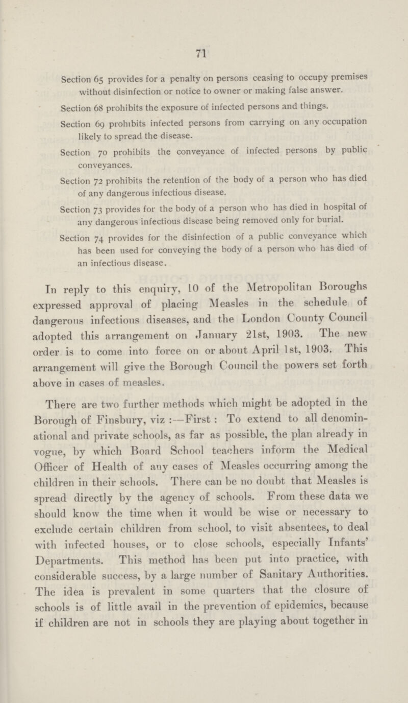 71 Section 65 provides for a penalty on persons ceasing to occupy premises without disinfection or notice to owner or making false answer. Section 68 prohibits the exposure of infected persons and tilings. Section 69 prohibits infected persons from carrying on any occupation likely to spread the disease. Section 70 prohibits the conveyance of infected persons by public conveyances. Section 72 prohibits the retention of the body of a person who has died of any dangerous infectious disease. Section 73 provides for the body of a person who has died in hospital of any dangerous infectious disease being removed only for burial. Section 74 provides for the disinfection of a public conveyance which has been used for conveying the body of a person who has died of an infectious disease. In reply to this enquiry, 10 of the Metropolitan Boroughs expressed approval of placing Measles in the schedule of dangerous infectious diseases, and the London County Council adopted this arrangement on January 21st, 1903. The new order is to come into force on or about April 1st, 1903. This arrangement will give the Borough Council the powers set forth above in cases of measles. There are two further methods which might be adopted in the Borough of Finsbury, viz:—First: To extend to all denomin ational and private schools, as far as possible, the plan already in vogue, by which Board School teachers inform the Medical Officer of Health of any cases of Measles occurring among the children in their schools. There can be no doubt that Measles is spread directly by the agency of schools. From these data we should know the time when it would be wise or necessary to exclude certain children from school, to visit absentees, to deal with infected houses, or to close schools, especially Infants' Departments. This method has been put into practice, with considerable success, by a large number of Sanitary Authorities. The idea is prevalent in some quarters that the closure of schools is of little avail in the prevention of epidemics, because if children are not in schools they are playing about together in
