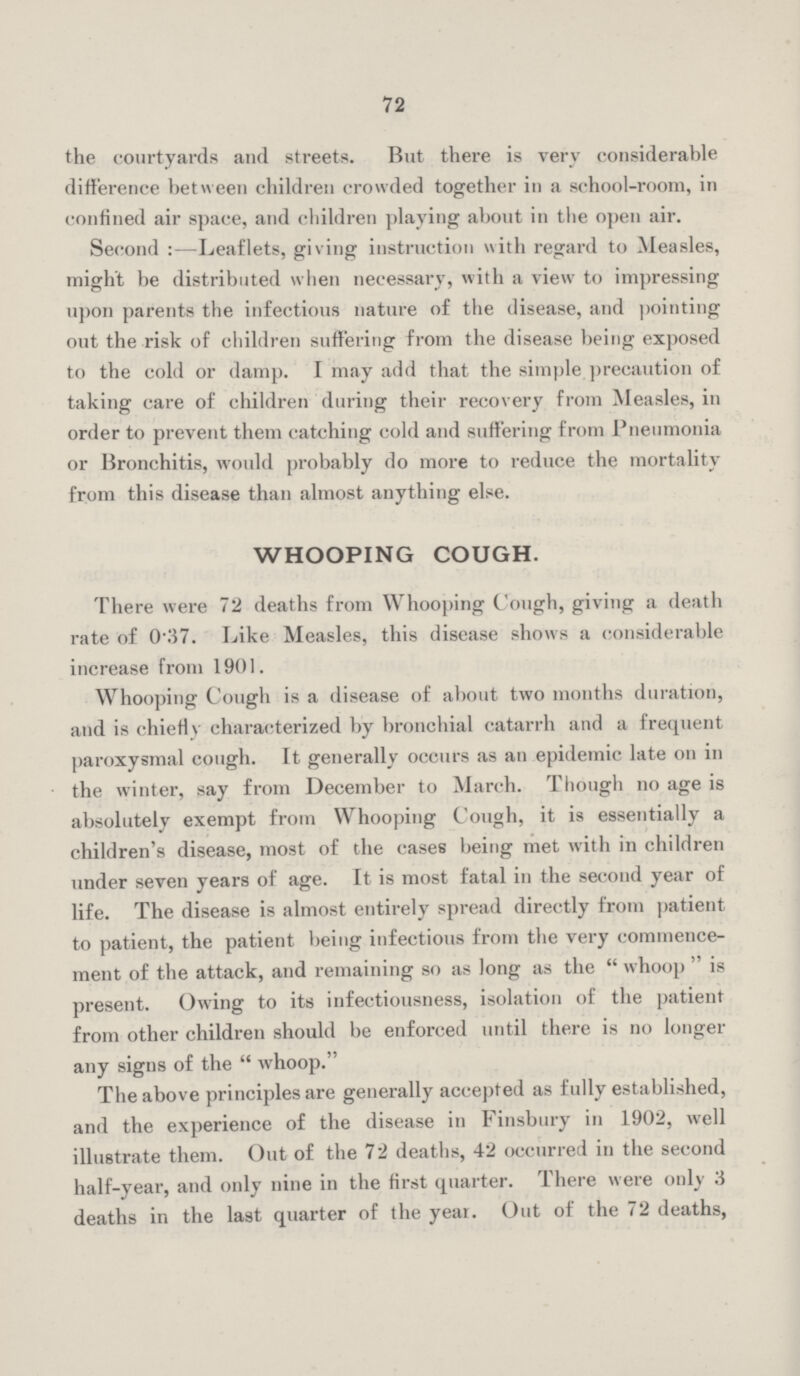 72 the courtyards and streets. But there is very considerable difference between children crowded together in a school-room, in confined air space, and children playing about in the open air. Second :—Leaflets, giving instruction with regard to Measles, might be distributed when necessary, with a view to impressing upon parents the infectious nature of the disease, and pointing out the risk of children suffering from the disease being exposed to the cold or damp. I may add that the simple precaution of taking care of children during their recovery from Measles, in order to prevent them catching cold and suffering from Pneumonia or Bronchitis, would probably do more to reduce the mortality from this disease than almost anything else. WHOOPING COUGH. There were 72 deaths from Whooping Cough, giving a death rate of 0.37. Like Measles, this disease shows a considerable increase from 1901. Whooping Cough is a disease of about two months duration, and is chiefly characterized by bronchial catarrh and a frequent paroxysmal cough. It generally occurs as an epidemic late on in the winter, say from December to March. Though no age is absolutely exempt from Whooping Cough, it is essentially a children's disease, most of the cases being met with in children under seven years of age. It is most fatal in the second year of life. The disease is almost entirely spread directly from patient to patient, the patient being infectious from the very commence ment of the attack, and remaining so as long as the whoop is present. Owing to its infectiousness, isolation of the patient from other children should be enforced until there is no longer any signs of the whoop. The above principles are generally accepted as fully established, and the experience of the disease in Finsbury in 1902, well illustrate them. Out of the 72 deaths, 42 occurred in the second half-year, and only nine in the first quarter. There were only 3 deaths in the last quarter of the year. Out of the 72 deaths,