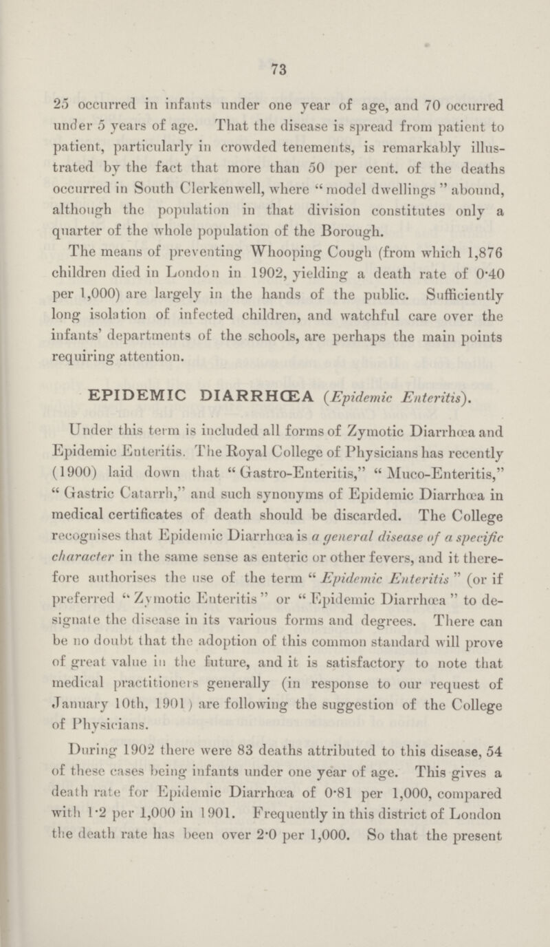 73 25 occurred in infants under one year of age, and 70 occurred under 5 years of age. That the disease is spread from patient to patient, particularly in crowded tenements, is remarkably illus trated by the fact that more than 50 per cent. of the deaths occurred in South Clerkenwell, where  model dwellings  abound, although the population in that division constitutes only a quarter of the whole population of the Borough. The means of preventing Whooping Cough (from which 1,876 children died in London in 1902, yielding a death rate of 0.40 per 1,000) are largely in the hands of the public. Sufficiently long isolation of infected children, and watchful care over the infants' departments of the schools, are perhaps the main points requiring attention. EPIDEMIC DIARRHŒA (Epidemic Enteritis). Under this term is included all forms of Zymotic Diarrhœa and Epidemic Enteritis. The Royal College of Physicians has recently (1900) laid down that Gastro-Enteritis, Muco-Enteritis, Gastric Catarrh, and such synonyms of Epidemic Diarrhœa in medical certificates of death should be discarded. The College recognises that Epidemic Diarrhœa is a general disease of a specific character in the same sense as enteric or other fevers, and it there fore authorises the use of the term Epidemic Enteritis (or if preferred Zymotic Enteritis or Epidemic Diarrhœa to de signate the disease in its various forms and degrees. There can be no doubt that the adoption of this common standard will prove of great value in the future, and it is satisfactory to note that medical practitioners generally (in response to our request of January 10th, 1901) are following the suggestion of the College of Physicians. During 1902 there were 83 deaths attributed to this disease, 54 of these cases being infants under one year of age. This gives a death rate for Epidemic Diarrhaæ of 0.81 per 1,000, compared with 1.2 per 1,000 in 1901. Frequently in this district of London the death rate has been over 2.0 per 1,000. So that the present