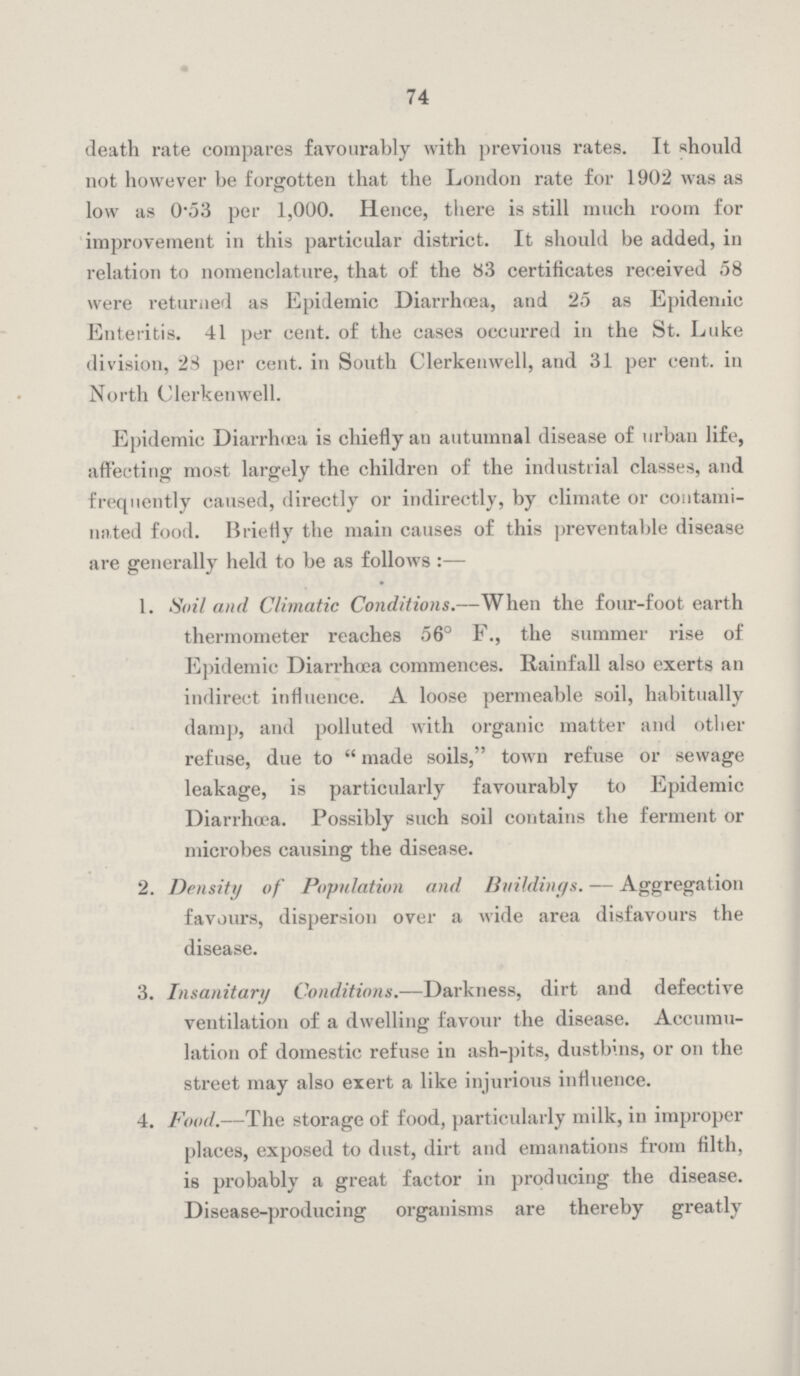 74 death rate compares favourably with previous rates. It should not however be forgotten that the London rate for 1902 was as low as 0.53 per 1,000. Hence, there is still much room for improvement in this particular district. It should be added, in relation to nomenclature, that of the 83 certificates received 58 were returned as Epidemic Diarrhœa, and 25 as Epidemic Enteritis. 41 per cent. of the cases occurred in the St. Luke division, 28 per cent. in South Clerkenwell, and 31 per cent. in North Clerkenwell. Epidemic Diarrhæa is chiefly an autumnal disease of urban life, affecting most largely the children of the industrial classes, and frequently caused, directly or indirectly, by climate or contami nated food. Briefly the main causes of this preventable disease are generally held to be as follows :— 1. Soil and Climatic Conditions.—When the four-foot earth thermometer reaches 56° F., the summer rise of Epidemic Diarrhæa commences. Rainfall also exerts an indirect influence. A loose permeable soil, habitually damp, and polluted with organic matter and other refuse, due to made soils, town refuse or sewage leakage, is particularly favourably to Epidemic Diarrhœa. Possibly such soil contains the ferment or microbes causing the disease. 2. Density of Population and Buildings. — Aggregation favours, dispersion over a wide area disfavours the disease. 3. Insanitary Conditions.— Darkness, dirt and defective ventilation of a dwelling favour the disease. Accumu lation of domestic refuse in ash-pits, dustbins, or on the street may also exert a like injurious influence. 4. Food.—The storage of food, particularly milk, in improper places, exposed to dust, dirt and emanations from filth, is probably a great factor in producing the disease. Disease-producing organisms are thereby greatly