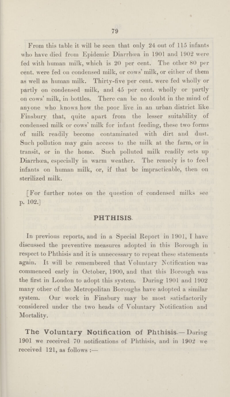 79 From this table it will be seen that only 24 out of 115 infants who have died from Epidemic Diarrhoea in 1901 and 1902 were fed with human milk, which is 20 per cent. The other 80 per cent, were fed on condensed milk, or cows' milk, or either of them as well as human milk. Thirty-five per cent, were fed wholly or partly on condensed milk, and 45 per cent, wholly or partly on cows' milk, in bottles. There can be no doubt in the mind of anyone who knows how the poor live in an urban district like Finsbury that, quite apart from the lesser suitability of condensed milk or cows' milk for infant feeding, these two forms of milk readily become contaminated with dirt and dust. Such pollution may gain access to the milk at the farm, or in transit, or in the home. Such polluted milk readily sets up Diarrhoea, especially in warm weather. The remedy is to feed infants on human milk, or, if that be impracticable, then on sterilized milk. [For further notes on the question of condensed milks see p. 102.] PHTHISIS In previous reports, and in a Special Report in 1901, I have discussed the preventive measures adopted in this Borough in respect to Phthisis and it is unnecessary to repeat these statements again. It will be remembered that Voluntary Notification was commenced early in October, 1900, and that this Borough was the first in London to adopt this system. During 1901 and 1902 many other of the Metropolitan Boroughs have adopted a similar system. Our work in Finsbury may be most satisfactorily considered under the two heads of Voluntary Notification and Mortality. The Voluntary Notification of Phthisis.—During 1901 we received 70 notifications of Phthisis, and in 1902 we received 121, as follows:—