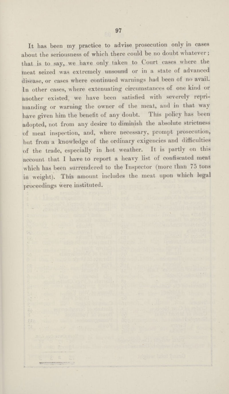 97 It has been my practice to advise prosecution only in cases about the seriousness of which there could be no doubt whatever; that is to say, we have only taken to Court cases where the meat seized was extremely unsound or in a state of advanced disease, or cases where continued warnings had been of no avail. In other cases, where extenuating circumstances of one kind or another existed, we have been satisfied with severely repri manding or warning the owner of the meat, and in that way have given him the benefit of any doubt. This policy has been adopted, not from any desire to diminish the absolute strictness of meat inspection, and, where necessary, prompt prosecution, but from a knowledge of the ordinary exigencies and difficulties of the trade, especially in hot weather. It is partly on this account that I have to report a heavy list of confiscated meat which has been surrendered to the Inspector (more than 75 tons in weight). This amount includes the meat upon which legal proceedings were instituted.