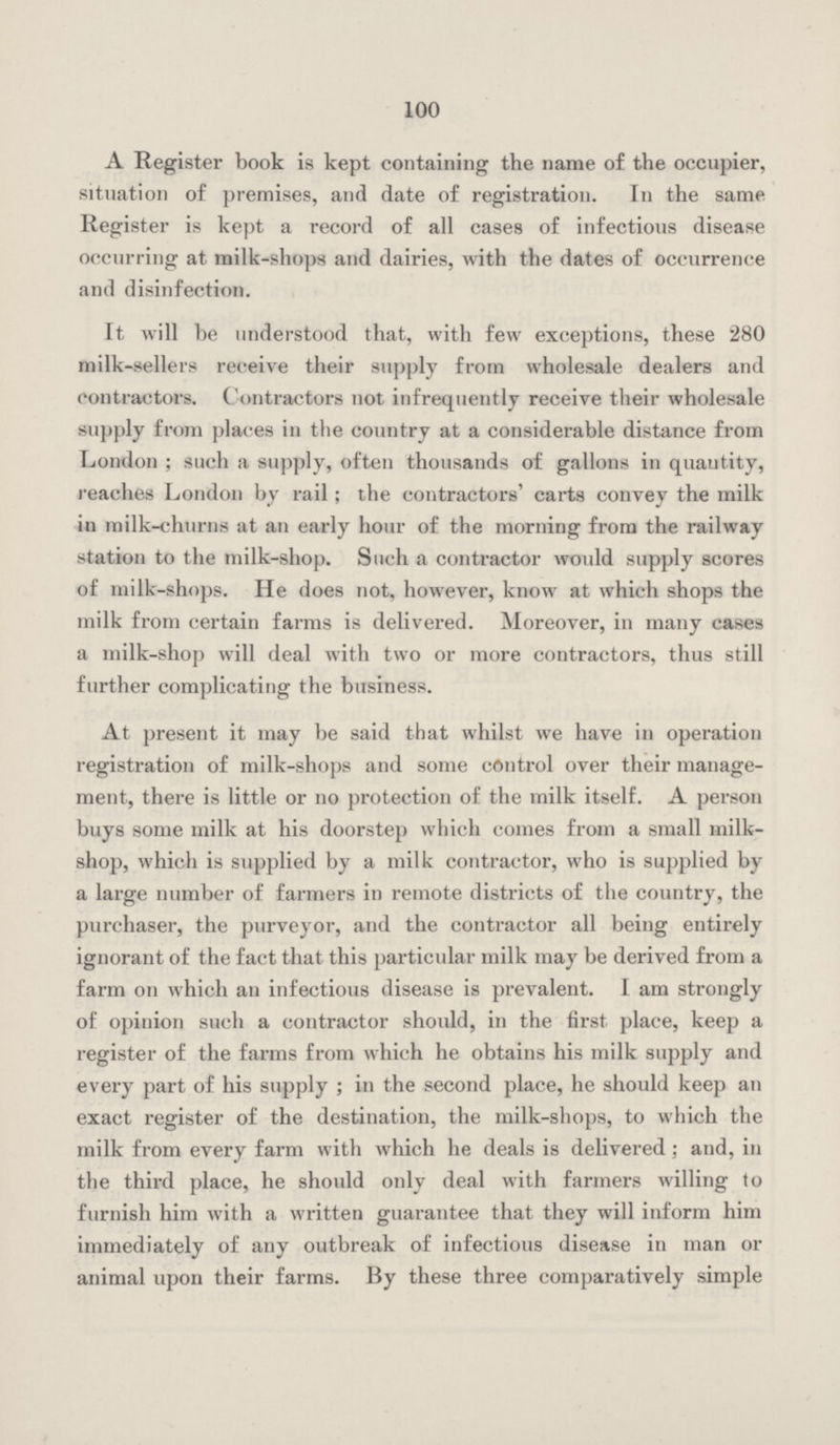 100 A Register book is kept containing the name of the occupier, situation of premises, and date of registration. In the same Register is kept a record of all cases of infectious disease occurring at milk-shops and dairies, with the dates of occurrence and disinfection. It will be understood that, with few exceptions, these 280 milk-sellers receive their supply from wholesale dealers and contractors. Contractors not infrequently receive their wholesale supply from places in the country at a considerable distance from London; such a supply, often thousands of gallons in quantity, reaches London by rail; the contractors' carts convey the milk in milk-churns at an early hour of the morning from the railway station to the milk-shop. Such a contractor would supply scores of milk-shops. He does not, however, know at which shops the milk from certain farms is delivered. Moreover, in many cases a milk-shop will deal with two or more contractors, thus still further complicating the business. At present it may be said that whilst we have in operation registration of milk-shops and some control over their manage ment, there is little or no protection of the milk itself. A person buys some milk at his doorstep which comes from a small milk shop, which is supplied by a milk contractor, who is supplied by a large number of farmers in remote districts of the country, the purchaser, the purveyor, and the contractor all being entirely ignorant of the fact that this particular milk may be derived from a farm on which an infectious disease is prevalent. I am strongly of opinion such a contractor should, in the first place, keep a register of the farms from which he obtains his milk supply and every part of his supply; in the second place, he should keep an exact register of the destination, the milk-shops, to which the milk from every farm with which he deals is delivered; and, in the third place, he should only deal with farmers willing to furnish him with a written guarantee that they will inform him immediately of any outbreak of infectious disease in man or animal upon their farms. By these three comparatively simple