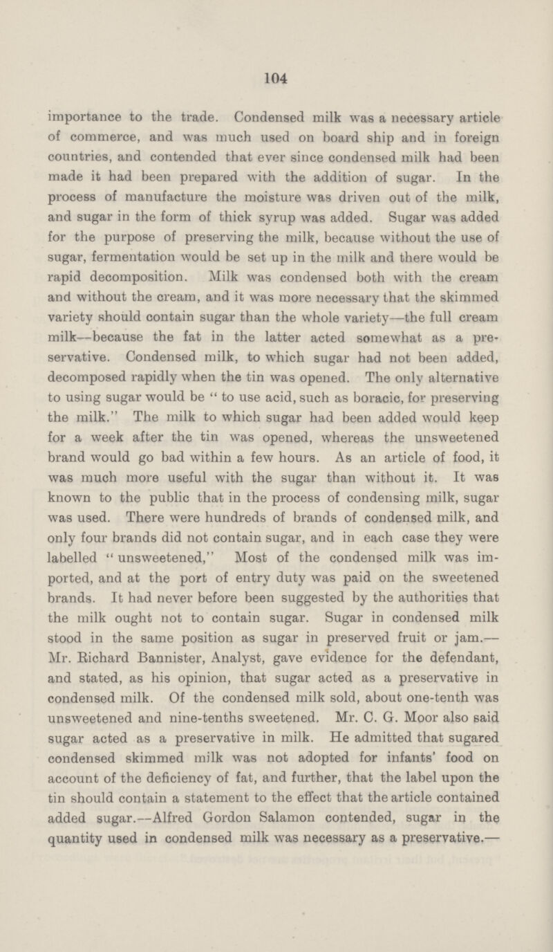 104 importance to the trade. Condensed milk was a necessary article of commerce, and was much used on board ship and in foreign countries, and contended that ever since condensed milk had been made it had been prepared with the addition of sugar. In the process of manufacture the moisture was driven out of the milk, and sugar in the form of thick syrup was added. Sugar was added for the purpose of preserving the milk, because without the use of sugar, fermentation would be set up in the milk and there would be rapid decomposition. Milk was condensed both with the cream and without the cream, and it was more necessary that the skimmed variety should contain sugar than the whole variety—the full cream milk—because the fat in the latter acted somewhat as a pre servative. Condensed milk, to which sugar had not been added, decomposed rapidly when the tin was opened. The only alternative to using sugar would be to use acid, such as boracic, for preserving the milk. The milk to which sugar had been added would keep for a week after the tin was opened, whereas the unsweetened brand would go bad within a few hours. As an article of food, it was much more useful with the sugar than without it. It was known to the public that in the process of condensing milk, sugar was used. There were hundreds of brands of condensed milk, and only four brands did not contain sugar, and in each case they were labelled unsweetened, Most of the condensed milk was im ported, and at the port of entry duty was paid on the sweetened brands. It had never before been suggested by the authorities that the milk ought not to contain sugar. Sugar in condensed milk stood in the same position as sugar in preserved fruit or jam.— Mr. Richard Bannister, Analyst, gave evidence for the defendant, and stated, as his opinion, that sugar acted as a preservative in condensed milk. Of the condensed milk sold, about one-tenth was unsweetened and nine-tenths sweetened. Mr. C. G. Moor also said sugar acted as a preservative in milk. He admitted that sugared condensed skimmed milk was not adopted for infants' food on account of the deficiency of fat, and further, that the label upon the tin should contain a statement to the effect that the article contained added sugar.—Alfred Gordon Salamon contended, sugar in the quantity used in condensed milk was necessary as a preservative.—