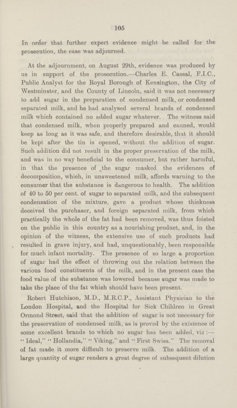 105 In order that further expert evidence might be called for the prosecution, the case was adjourned. At the adjournment, on August 29th, evidence was produced by us in support of the prosecution.—Charles E. Cassal, F.I.C., Public Analyst for the Royal Borough of Kensington, the City of Westminster, and the County of Lincoln, said it was not necessary to add sugar in the preparation of condensed milk, or condensed separated milk, and he had analysed several brands of condensed milk which contained no added sugar whatever. The witness said that condensed milk, when properly prepared and canned, would keep as long as it was safe, and therefore desirable, that it should be kept after the tin is opened, without the addition of sugar. Such addition did not result in the proper preservation of the milk, and was in no way beneficial to the consumer, but rather harmful, in that the presence of the sugar masked the evidences of decomposition, which, in unsweetened milk, affords warning to the consumer that the substance is dangerous to health. The addition of 40 to 50 per cent, of sugar to separated milk, and the subsequent condensation of the mixture, gave a product whose thickness deceived the purchaser, and foreign separated milk, from which practically the whole of the fat had been removed, was thus foisted on the public in this country as a nourishing product, and, in the opinion of the witness, the extensive use of such products had resulted in grave injury, and had, unquestionably, been responsible for much infant mortality. The presence of so large a proportion of sugar had the effect of throwing out the relation between the various food constituents of the milk, and in the present case the food value of the substance was lowered because sugar was made to take the place of the fat which should have been present. Robert Hutchison, M.D., M.R.C.P., Assistant Physician to the London Hospital, and the Hospital for Sick Children in Great Ormond Street, said that the addition of sugar is not necessary for the preservation of condensed milk, as is proved by the existence of some excellent brands to which no sugar has been added, viz:— Ideal, Hollandia, Viking, and First Swiss. The removal of fat made it more difficult to preserve milk. The addition of a large quantity of sugar renders a great degree of subsequent dilution