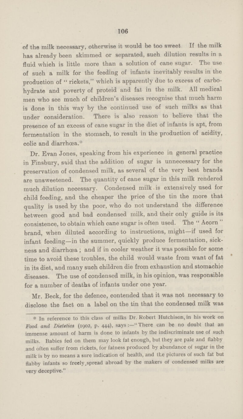 106 of the milk necessary, otherwise it would be too sweet If the milk has already been skimmed or separated, such dilution results in a fluid which is little more than a solution of cane sugar. The use of such a milk for the feeding of infants inevitably results in the production of rickets, which is apparently due to excess of carbo hydrate and poverty of proteid and fat in the milk. All medical men who see much of children's diseases recognise that much harm is done in this way by the continued use of such milks as that under consideration. There is also reason to believe that the presence of an excess of cane sugar in the diet of infants is apt, from fermentation in the stomach, to result in the production of acidity, colic and diarrhoea.* Dr. Evan Jones, speaking from his experience in general practice in Pinsbury, said that the addition of sugar is unnecessary for the preservation of condensed milk, as several of the very best brands are unsweetened. The quantity of cane sugar in this milk rendered much dilution necessary. Condensed milk is extensively used for child feeding, and the cheaper the price of the tin the more that quality is used by the poor, who do not understand the difference between good and bad condensed milk, and their only guide is its consistence, to obtain which cane sugar is often used. The Acorn brand, when diluted according to instructions, might—if used for infant feeding—in the summer, quickly produce fermentation, sick ness and diarrhœa; and if in cooler weather it was possible for some time to avoid these troubles, the child would waste from want of fat in its diet, and many such children die from exhaustion and stomachic diseases. The use of condensed milk, in his opinion, was responsible for a number of deaths of infants under one year. Mr. Beck, for the defence, contended that it was not necessary to disclose the fact on a label on the tin that the condensed milk was ° In reference to this class of milks Dr. Robert Hutchison, in his work on Food and Dietetics (1902, p. 444), says:—There can be no doubt that an immense amount of harm is done to infants by the indiscriminate use of such milks. Babies fed on them may look fat enough, but they are pale and flabby and often suffer from rickets, for fatness produced by abundance of sugar in the milk is by no means a sure indication of health, and the pictures of such fat but flabby infants so freely spread abroad by the makers of condensed milks are very deceptive.