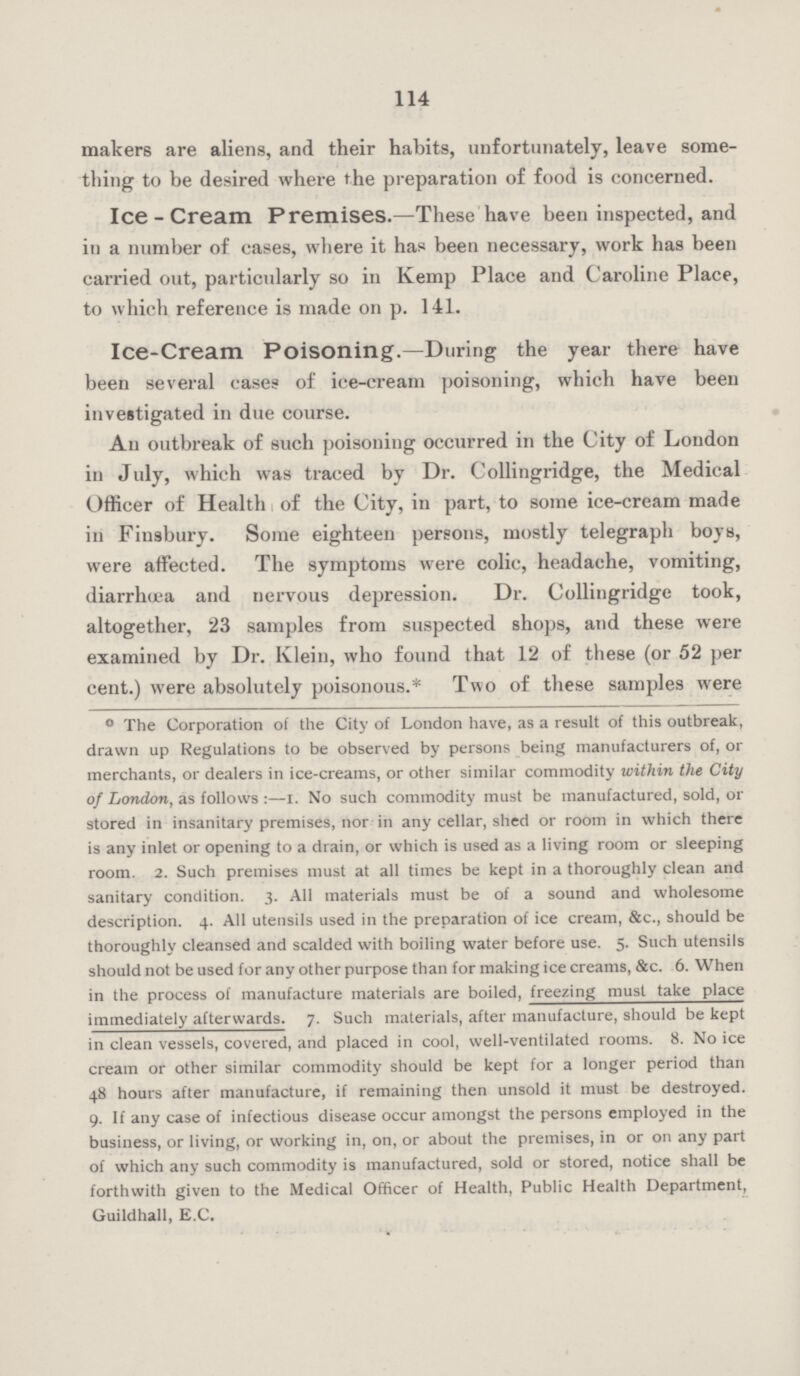 114 makers are aliens, and their habits, unfortunately, leave some thing to be desired where the preparation of food is concerned. Ice-Cream Premises.—These have been inspected, and in a number of cases, where it has been necessary, work has been carried out, particularly so in Kemp Place and Caroline Place, to which reference is made on p. 141. Ice-Cream Poisoning.—During the year there have been several cases of ice-cream poisoning, which have been investigated in due course. An outbreak of such poisoning occurred in the City of London in July, which was traced by Dr. Collingridge, the Medical Officer of Health of the City, in part, to some ice-cream made in Finsbury. Some eighteen persons, mostly telegraph boys, were affected. The symptoms were colic, headache, vomiting, diarrhoea and nervous depression. Dr. Collingridge took, altogether, 23 samples from suspected shops, and these were examined by Dr. Klein, who found that 12 of these (or 52 per cent.) were absolutely poisonous.* Two of these samples were ° The Corporation of the City of London have, as a result of this outbreak, drawn up Regulations to be observed by persons being manufacturers of, or merchants, or dealers in ice-creams, or other similar commodity within the City of London, as follows :—I. No such commodity must be manufactured, sold, or stored in insanitary premises, nor in any cellar, shed or room in which there is any inlet or opening to a drain, or which is used as a living room or sleeping room. 2. Such premises must at all times be kept in a thoroughly clean and sanitary condition. 3. All materials must be of a sound and wholesome description. 4. All utensils used in the preparation of ice cream, &c., should be thoroughly cleansed and scalded with boiling water before use. 5. Such utensils should not be used for any other purpose than for making ice creams, &c. 6. When in the process of manufacture materials are boiled, freezing must take place immediately afterwards. 7. Such materials, after manufacture, should be kept in clean vessels, covered, and placed in cool, well-ventilated rooms. 8. No ice cream or other similar commodity should be kept for a longer period than 48 hours after manufacture, if remaining then unsold it must be destroyed. 9. If any case of infectious disease occur amongst the persons employed in the business, or living, or working in, on, or about the premises, in or on any part of which any such commodity is manufactured, sold or stored, notice shall be forthwith given to the Medical Officer of Health, Public Health Department, Guildhall, E.G.