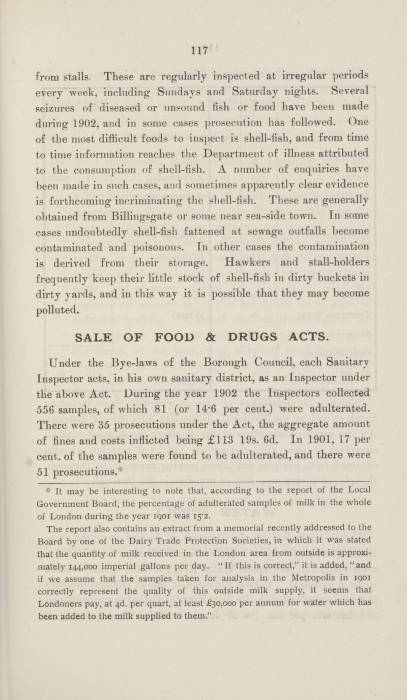 117 from stalls. These are regularly inspected at irregular periods every week, including Sundays and Saturday nights. Several seizures of diseased or unsound fish or food have been made during 1902, and in some cases prosecution has followed. One of the most difficult foods to inspect is shell-fish, and from time to time information reaches the Department of illness attributed to the consumption of shell-fish. A number of enquiries have been made in such cases, and sometimes apparently clear evidence is forthcoming incriminating the shell-fish. These are generally obtained from Billingsgate or some near sea-side town. In some cases undoubtedly shell-fish fattened at sewage outfalls become contaminated and poisonous. In other cases the contamination is derived from their storage. Hawkers and stall-holders frequently keep their little stock of shell-fish in dirty buckets in dirty yards, and in this way it is possible that they may become polluted. SALE OF FOOD & DRUGS ACTS. Under the Bye-laws of the Borough Council, each Sanitary Inspector acts, in his own sanitary district, as an Inspector under the above Act. During the year 1902 the Inspectors collected 556 samples, of which 81 (or 14.6 per cent.) were adulterated. There were 35 prosecutions under the Act, the aggregate amount of fines aud costs inflicted being £113 19s. 6d. In 1901, 17 per cent, of the samples were found to be adulterated, and there were 51 prosecutions.* 0 It may be interesting to note that, according to the report of the Local Government Board, the percentage of adulterated samples of milk in the whole of London during the year 1901 was 15.2. The report also contains an extract from a memorial recently addressed to the Board by one of the Dairy Trade Protection Societies, in which it was stated that the quantity of milk received in the London area from outside is approxi— mately 144,000 imperial gallons per day. If this is correct, it is added, and if we assume that the samples taken for analysis in the Metropolis in 1901 correctly represent the quality of this outside milk supply, it seems that Londoners pay, at 4d. per quart, at least £30,000 per annum for water which has been added to the milk supplied to them.