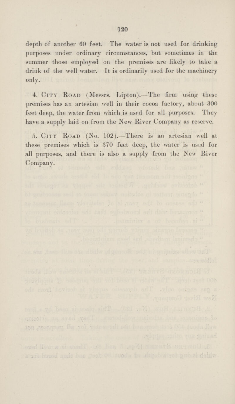 120 depth of another 60 feet. The water is not used for drinking purposes under ordinary circumstances, but sometimes in the summer those employed on the premises are likely to take a drink of the well water. It is ordinarily used for the machinery only. 4 City Road (Messrs. Lipton).—The firm using these premises has an artesian well in their cocoa factory, about 300 feet deep, the water from which is used for all purposes. They have a supply laid on from the New River Company as reserve. 5. City Road (No. 102).—There is an artesian well at these premises which is 370 feet deep, the water is used for all purposes, and there is also a supply from the New River Company.