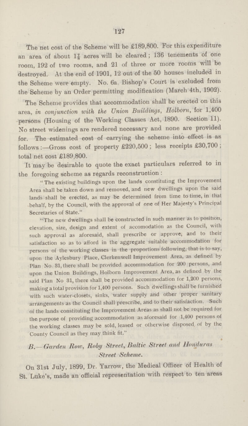 127 The net cost of the Scheme will be £189,800. For this expenditure an area of about 17/8 acres will be cleared ; 136 tenements of one room, 192 of two rooms, and 21 of three or more rooms will be destroyed. At the end of 1901, 12 out of the 50 houses included in the Scheme were empty. No. 6a. Bishop's Court is excluded from the Scheme by an Order permitting modification (March 4th, 1902). The Scheme provides that accommodation shall be erected on this area, in conjunction with the Union Buildings, Holborn, for 1,400 persons (Housing of the Working Classes Act, 1890. Section 11). No street widenings are rendered necessary and none are provided for. The estimated cost of carrying the scheme into effect is as follows :—Gross cost of property £220,500 ; less receipts £30,700 ; total net cost £189,800. It may be desirable to quote the exact particulars referred to in the foregoing scheme as regards reconstruction :  The existing buildings upon the lands constituting the Improvement Area shall be taken down and removed, and new dwellings upon the said lands shall be erected, as may be determined from time to time, in that behalf, by the Council, with the approval of one of Her Majesty's Principal Secretaries of State. The new dwellings shall be constructed in such manner as to position, elevation, size, design and extent of accomodation as the Council, with such approval as aforesaid, shall prescribe or approve, and to their satisfaction so as to afford in the aggregate suitable accommodation for persons of the working classes in the proportions following, that is to say, upon the Aylesbury Place, Clerkenwell Improvement Area, as defined by Plan No. 31, there shall be provided accommodation for 200 persons, and upon the Union Buildings, Holborn Improvement Area, as defined by the said Plan No 31, there shall be provided accommodation for 1,200 persons, making a total provision for 1,400 persons. Such dwellings shall be furnished with such water-closets, sinks, water supply and other proper sanitary arrangements as the Council shall prescribe, and to their satisfaction. Such of the lands constituting the Improvement Areas as shall not be required for the purpose of providing accommodation as aforesaid for 1,400 persons of the working classes may be sold, leased or otherwise disposed of by the County Council as they may think fit. • B.— Garden Row, Roby Street, Baltic Street and Honduras Street Scheme. On 31st July, 1899, Dr. Yarrow, the Medical Officer of Health of St. Luke's, made an official representation with respect to ten areas