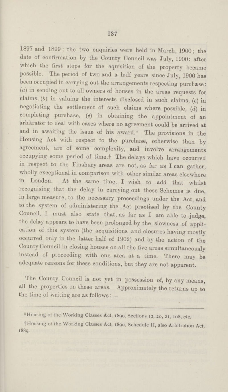 137 1897 and 1899; the two enquiries were held in March, 1900; the date of confirmation by the County Council was July, 1900: after which the first steps for the aquisition of the property became possible. The period of two and a half years since July, 1900 has been occupied in carrying out the arrangements respecting purchase: (a) in sending out to all owners of houses in the areas requests for claims, (b) in valuing the interests disclosed in such claims, (c) in negotiating the settlement of such claims where possible, (d) in completing purchase, (e) in obtaining the appointment of an arbitrator to deal with cases where no agreement could be arrived at and in awaiting the issue of his award.* The provisions in the Housing Act with respect to the purchase, otherwise than by agreement, are of some complexity, and involve arrangements occupying some period of time.t The delays which have occurred in respect to the Finsbury areas are not, as far as I can gather, wholly exceptional in comparison with other similar areas elsewhere in London. At the same time, I wish to add that whilst recognising that the delay in carrying out these Schemes is due, in large measure, to the necessary proceedings under the Act, and to the system of administering the Act practised by the County Council, I must also state that, as far as I am able to judge, the delay appears to have been prolonged by the slowness of appli— cation of this system (the acquisitions and closures having mostly occurred only in the latter half of 1902) and by the action of the County Council in closing houses on all the five areas simultaneously instead of proceeding with one area at a time. There may be adequate reasons for these conditions, but they are not apparent. The County Council is not yet in possession of, by any means, all the properties on these areas. Approximately the returns up to the time of writing are as follows:— ºHousing of the Working Classes Act, 1890, Sections 12, 20, 21, 108, etc. †Housing of the Working Classes Act, 1890, Schedule II, also Arbitration Act, 1889.