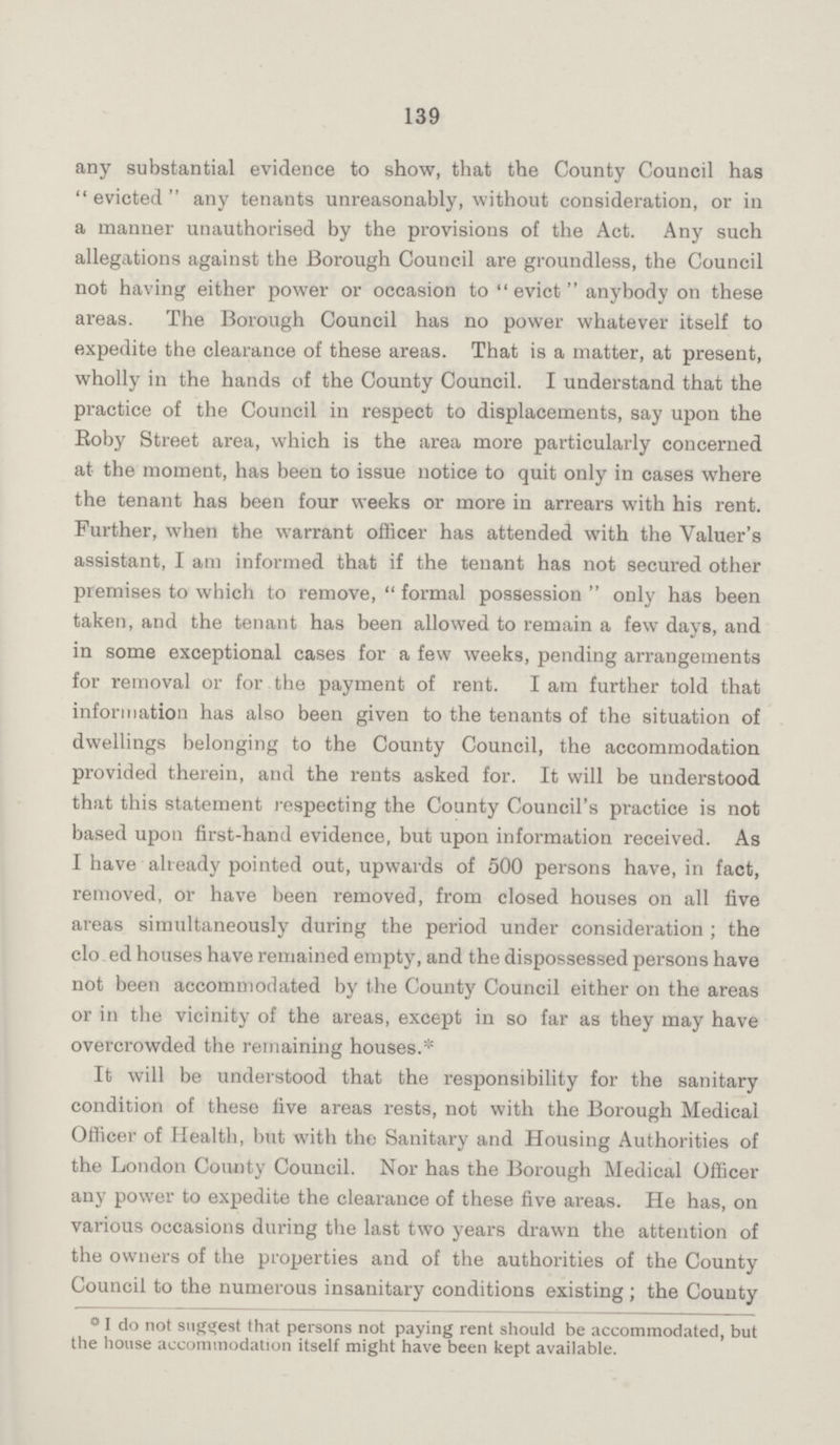 139 any substantial evidence to show, that the County Council has evicted any tenants unreasonably, without consideration, or in a manner unauthorised by the provisions of the Act. Any such allegations against the Borough Council are groundless, the Council not having either power or occasion to evict anybody on these areas. The Borough Council has no power whatever itself to expedite the clearance of these areas. That is a matter, at present, wholly in the hands of the County Council. I understand that the practice of the Council in respect to displacements, say upon the Roby Street area, which is the area more particularly concerned at the moment, has been to issue notice to quit only in cases where the tenant has been four weeks or more in arrears with his rent. Further, when the warrant officer has attended with the Valuer's assistant, I am informed that if the tenant has not secured other premises to which to remove,  formal possession  only has been taken, and the tenant has been allowed to remain a few days, and in some exceptional cases for a few weeks, pending arrangements for removal or for the payment of rent. I am further told that information has also been given to the tenants of the situation of dwellings belonging to the County Council, the accommodation provided therein, and the rents asked for. It will be understood that this statement respecting the County Council's practice is not based upon first-hand evidence, but upon information received. As I have already pointed out, upwards of 500 persons have, in fact, removed, or have been removed, from closed houses on all five areas simultaneously during the period under consideration ; the clo ed houses have remained empty, and the dispossessed persons have not been accommodated by the County Council either on the areas or in the vicinity of the areas, except in so far as they may have overcrowded the remaining houses.* It will be understood that the responsibility for the sanitary condition of these five areas rests, not with the Borough Medical Officer of Health, but with the Sanitary and Housing Authorities of the London County Council. Nor has the Borough Medical Officer any power to expedite the clearance of these five areas. He has, on various occasions during the last two years drawn the attention of the owners of the properties and of the authorities of the County Council to the numerous insanitary conditions existing ; the County ° I do not suggest that persons not paying rent should be accommodated, but the house accommodation itself might have been kept available.