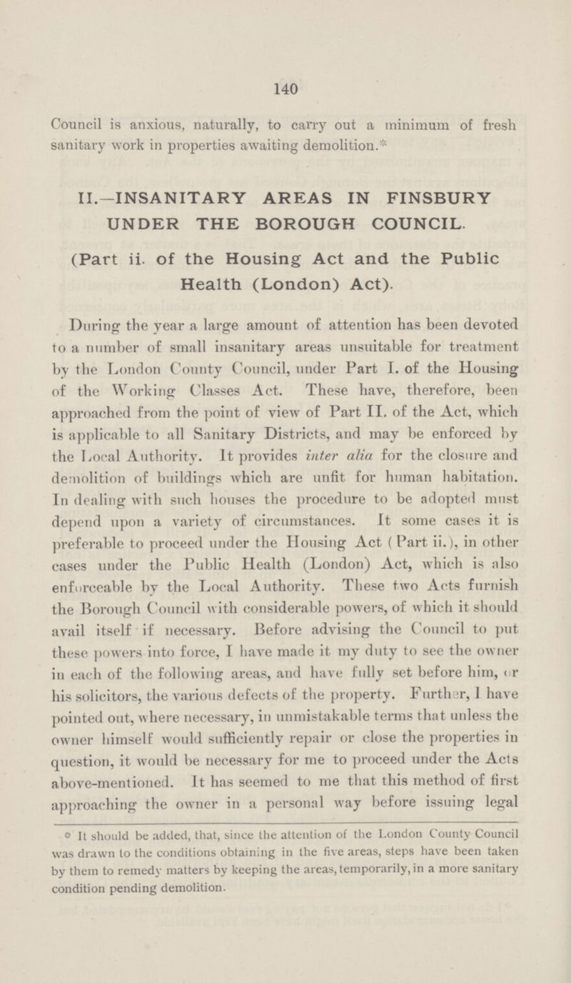 140 Council is anxious, naturally, to carry out a minimum of fresh sanitary work in properties awaiting demolition.* II.—INSANITARY AREAS IN FINSBURY UNDER THE BOROUGH COUNCIL. (Part ii. of the Housing Act and the Public Health (London) Act). During the year a large amount of attention has been devoted to a number of small insanitary areas unsuitable for treatment by the London County Council, under Part I. of the Housing of the Working Classes Act. These have, therefore, been approached from the point of view of Part II. of the Act, which is applicable to all Sanitary Districts, and may be enforced by the Local Authority. It provides inter alia for the closure and demolition of buildings which are unfit for human habitation. In dealing with such houses the procedure to be adopted must depend upon a variety of circumstances. It some cases it is preferable to proceed under the Housing Act ( Part ii.), in other cases under the Public Health (London) Act, which is also enforceable by the Local Authority. These two Acts furnish the Borough Council with considerable powers, of which it should avail itself if necessary. Before advising the Council to put these powers into force, I have made it my duty to see the owner in each of the following areas, and have fully set before him, or his solicitors, the various defects of the property. Further, I have pointed out, where necessary, in unmistakable terms that unless the owner himself would sufficiently repair or close the properties in question, it would be necessary for me to proceed under the Acts above-mentioned. It has seemed to me that this method of first approaching the owner in a personal way before issuing legal ° It should be added, that, since the attention of the London County Council was drawn to the conditions obtaining in the five areas, steps have been taken by them to remedy matters by keeping the areas, temporarily, in a more sanitary condition pending demolition.