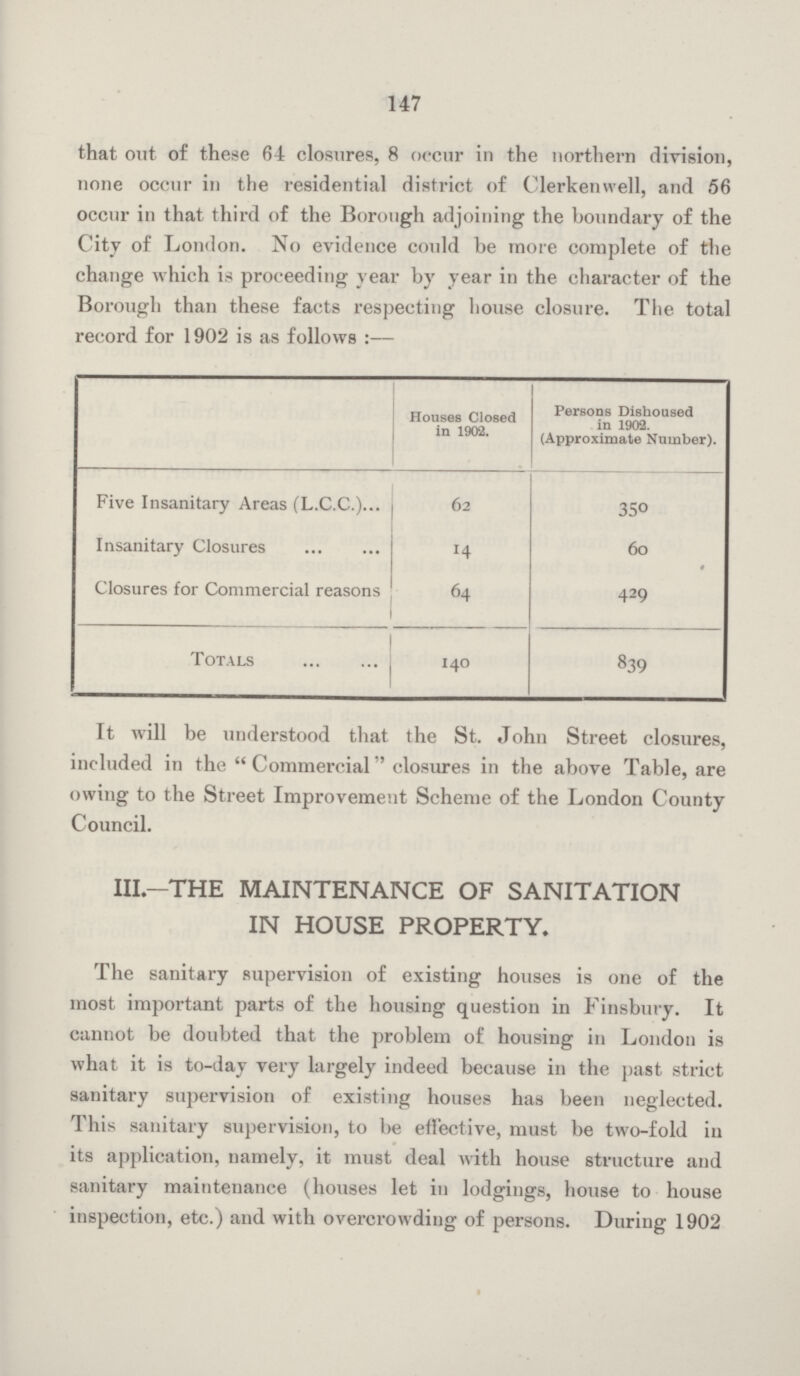 147 that out of these 64 closures, 8 occur in the northern division, none occur in the residential district of Clerkenwell, and 56 occur in that third of the Borough adjoining the boundary of the City of London. No evidence could be more complete of the change which is proceeding year by year in the character of the Borough than these facts respecting house closure. The total record for 1902 is as follows :— Houses Closed in 1902. Persons Dishoused in 1902. (Approximate Number). Five Insanitary Areas (L.C.C.) 62 350 Insanitary Closures 14 60 Closures for Commercial reasons 64 429 Totals 140 839 It will be understood that the St. John Street closures, included in the Commercial closures in the above Table, are owing to the Street Improvement Scheme of the London County Council. III.—THE MAINTENANCE OF SANITATION IN HOUSE PROPERTY. The sanitary supervision of existing houses is one of the most important parts of the housing question in Finsbury. It cannot be doubted that the problem of housing in London is what it is to-day very largely indeed because in the past strict sanitary supervision of existing houses has been neglected. This sanitary supervision, to be effective, must be two-fold in its application, namely, it must deal with house structure and sanitary maintenance (houses let in lodgings, house to house inspection, etc.) and with overcrowding of persons. During 1902