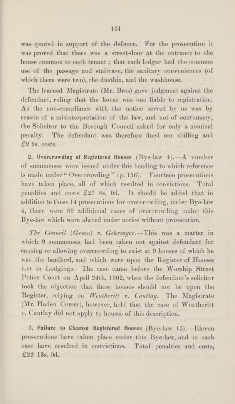 151 was quoted in support of the defence. For the prosecution it was proved that there was a street-door at the entrance to the house common to each tenant ; that each lodger had the common use of the passage and staircase, the sanitary conveniences (of which there were two), the dustbin, and the washhouse. The learned Magistrate (Mr. Bros) gave judgment against the defendant, ruling that the house was one liable to registration. As the non-compliance with the notice served by us was by reason of a misinterpretation of the law, and not of contumacy, the Solicitor to the Borough Council asked for only a nominal penalty. The defendant was therefore fined one shilling and £2 2s. costs. 2. Overcrowding of Registered Houses (Bye-law 4).—A number of summonses were issued under this heading to which reference is made under Overcrowding (p. 156). Fourteen prosecutions have taken place, all of which resulted in convictions. Total penalties and costs £27 8s. Od. It should be added that in addition to these 14 prosecutions for overcrowding, under Bye-law 4, there were 89 additional cases of overcrowding under this Bye-law which were abated under notice without prosecution. The Council {Green) v. Gekringer.—This was a matter in which 9 summonses had been taken out against defendant for causing or allowing overcrowding to exist at 9 houses of which he was the landlord, and which were upon the Register of Houses Let in Lodgings. The case came before the Worship Street Police Court on April 24th, 1902, when the defendant's solicitor took the objection that these houses should not be upon the Register, relying on Weatheritt v. Cantlay. The Magistrate (Mr. Haden Corser), however, hold that the case of Weatheritt v. Cantlay did not apply to houses of this description. 3. Failure to Cleanse Registered Houses (Bye-law 15). Eleven prosecutions have taken place under this Bye-law, and in each case have resulted in convictions. Total penalties and costs, £22 13s. Od.