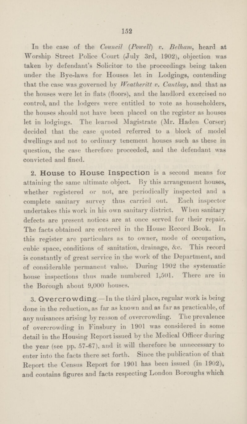 152 In the case of the Council (Powell) v. Belham, heard at Worship Street Police Court (July 3rd, 1902), objection was taken by defendant's Solicitor to the proceedings being taken under the Bye-laws for Houses let in Lodgings, contending that the case was governed by Weatheritt v. Cantlay, and that as the houses were let in flats (floors), and the landlord exercised no control, and the lodgers were entitled to vote as householders, the houses should not have been placed on the register as houses let in lodgings. The learned Magistrate (Mr. Haden Corser) decided that the case quoted referred to a block of model dwellings and not to ordinary tenement houses such as these in question, the case therefore proceeded, and the defendant was convicted and fined. 2. House to House Inspection is a second means for attaining the same ultimate object. By this arrangement houses, whether registered or not, are periodically inspected and a complete sanitary survey thus carried out. Each inspector undertakes this work in his own sanitary district. When sanitary defects are present notices are at once served for their repair. The facts obtained are entered in the House Record Book. In this register are particulars as to owner, mode of occupation, cubic space, conditions of sanitation, drainage, &c. This record is constantly of great service in the work of the Department, and of considerable permanent value. During 1902 the systematic house inspections thus made numbered 1,501. There are in the Borough about 9,000 houses. 3. Overcrowding.—In the third place, regular work is being done in the reduction, as far as known and as far as practicable, of any nuisances arising by reason of overcrowding. The prevalence of overcrowding in Finsbury in 1901 was considered in some detail in the Housing Report issued by the Medical Officer during the year (see pp. 57-67), and it will therefore be unnecessary to enter into the facts there set forth. Since the publication of that Report the Census Report for 1901 has been issued (in 1902), and contains figures and facts respecting London Boroughs which