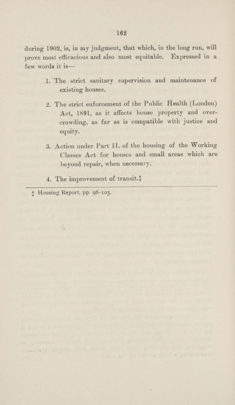 162 during 1902, is, in my judgment, that which, in the long run, will prove most efficacious and also most equitable. Expressed in a few words it is— 1. The strict sanitary supervision and maintenance of existing houses. 2. The strict enforcement of the Public Health (London) Act, 1891, as it affects house property and over crowding, as far as is compatible with justice and equity. 3. Action under Part II. of the housing of the Working Classes Act for houses and small areas which are beyond repair, when necessary. 4. The improvement of transit.‡ ‡ Housing Report, pp 98-103.