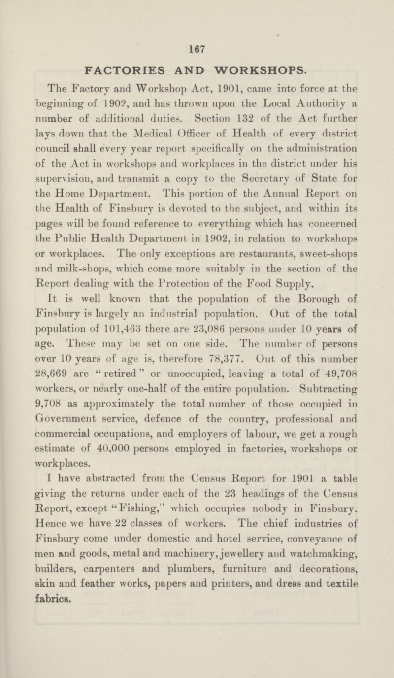 167 FACTORIES AND WORKSHOPS. The Factory and Workshop Act, 1901, came into force at the beginning of 1902, and has thrown upon the Local Authority a number of additional duties. Section 132 of the Act further lays down that the Medical Officer of Health of every district council shall every year report specifically on the administration of the Act in workshops and workplaces in the district under his supervision, and transmit a copy to the Secretary of State for the Home Department. This portion of the Annual Report on the Health of Finsbury is devoted to the subject, and within its pages will be found reference to everything which has concerned the Public Health Department in 1902, in relation to workshops or workplaces. The only exceptions are restaurants, sweet-shops and milk-shops, which come more suitably in the section of the Report dealing with the Protection of the Food Supply. It is well known that the population of the Borough of Finsbury is largely an industrial population. Out of the total population of 101,463 there are 23,086 persons under 10 years of age. These may be set on one side. The number of persons over 10 years of age is, therefore 78,377. Out of this number 28,669 are  retired or unoccupied, leaving a total of 49,708 workers, or nearly one-half of the entire population. Subtracting 9,708 as approximately the total number of those occupied in Government service, defence of the country, professional and commercial occupations, and employers of labour, we get a rough estimate of 40,000 persons employed in factories, workshops or workplaces. I have abstracted from the Census Report for 1901 a table giving the returns under each of the 23 headings of the Census Report, except  Fishing, which occupies nobody in Finsbury. Hence we have 22 classes of workers. The chief industries of Finsbury come under domestic and hotel service, conveyance of men and goods, metal and machinery, jewellery and watchmaking, builders, carpenters and plumbers, furniture and decorations, skin and feather works, papers and printers, and dress and textile fabrics.