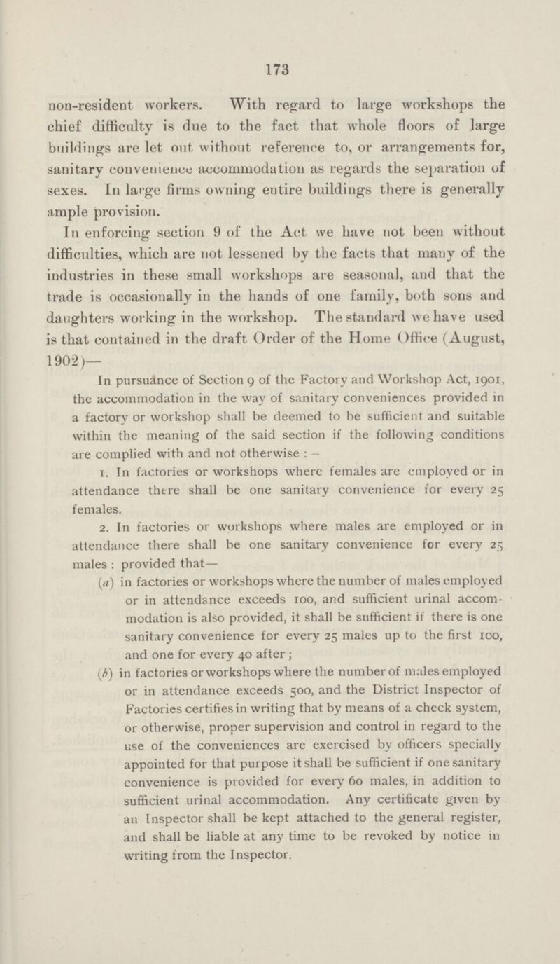 173 non-resident workers. With regard to large workshops the chief difficulty is due to the fact that whole floors of large buildings are let out without reference to, or arrangements for, sanitary convenience accommodation as regards the separation of sexes. In large firms owning entire buildings there is generally ample provision. In enforcing section 9 of the Act we have not been without difficulties, which are not lessened by the facts that many of the industries in these small workshops are seasonal, and that the trade is occasionally in the hands of one family, both sons and daughters working in the workshop. The standard we have used is that contained in the draft Order of the Home Office (August, 1902)— In pursuance of Section 9 of the Factory and Workshop Act, 1901, the accommodation in the way of sanitary conveniences provided in a factory or workshop shall be deemed to be sufficient and suitable within the meaning of the said section if the following conditions are complied with and not otherwise : — 1. In factories or workshops where females are employed or in attendance there shall be one sanitary convenience for every 25 females. 2. In factories or workshops where males are employed or in attendance there shall be one sanitary convenience for every 25 males : provided that— (a) in factories or workshops where the number of males employed or in attendance exceeds 100, and sufficient urinal accom modation is also provided, it shall be sufficient if there is one sanitary convenience for every 25 males up to the first 100, and one for every 40 after; (b) in factories or workshops where the number of males employed or in attendance exceeds 500, and the District Inspector of Factories certifies in writing that by means of a check system, or otherwise, proper supervision and control in regard to the use of the conveniences are exercised by officers specially appointed for that purpose it shall be sufficient if one sanitary convenience is provided for every 60 males, in addition to sufficient urinal accommodation. Any certificate given by an Inspector shall be kept attached to the general register, and shall be liable at any time to be revoked by notice 111 writing from the Inspector.