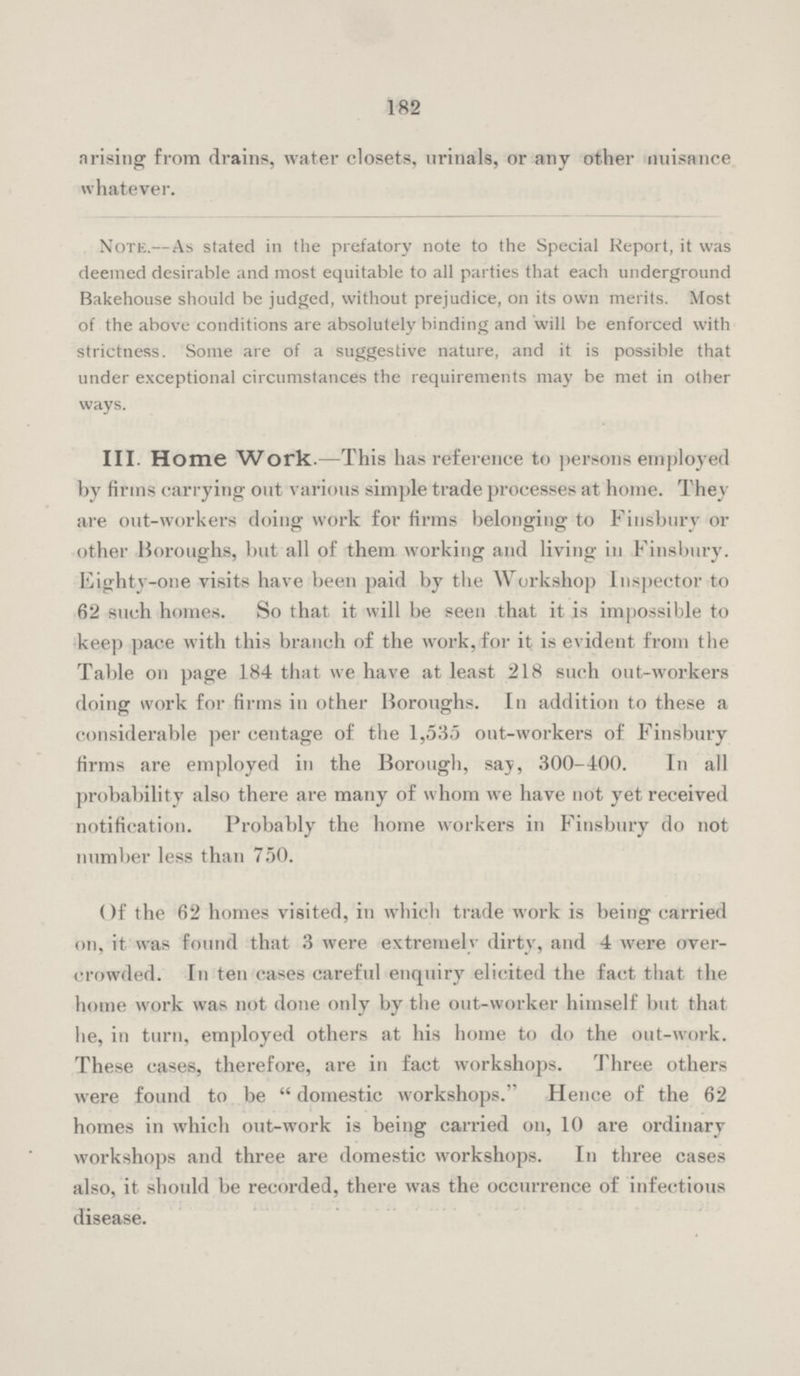 182 arising from drains, water closets, urinals, or any other nuisance whatever. Note.— As stated in the prefatory note to the Special Report, it was deemed desirable and most equitable to all parties that each underground Bakehouse should be judged, without prejudice, on its own merits. Most of the above conditions are absolutely binding and will be enforced with strictness. Some are of a suggestive nature, and it is possible that under exceptional circumstances the requirements may be met in other ways. III. Home Work.—This has reference to persons employed by firms carrying out various simple trade processes at home. They are out-workers doing work for firms belonging to Finsbury or other Boroughs, but all of them working and living in Finsbury. Eighty-one visits have been paid by the Workshop Inspector to 62 such homes. So that it will be seen that it is impossible to keep pace with this branch of the work,for it is evident from the Table on page 184 that we have at least 218 such out-workers doing work for firms in other Boroughs. In addition to these a considerable per centage of the 1,535 out-workers of Finsbury firms are employed in the Borough, say, 300-400. In all probability also there are many of whom we have not yet received notification. Probably the home workers in Finsbury do not number less than 750. Of the 62 homes visited, in which trade work is being carried on, it was found that 3 were extremely dirty, and 4 were over crowded. In ten cases careful enquiry elicited the fact that the home work was not done only by the out-worker himself but that he, in turn, employed others at his home to do the out-work. These cases, therefore, are in fact workshops. Three others were found to be  domestic workshops. Hence of the 62 homes in which out-work is being carried on, 10 are ordinary workshops and three are domestic workshops. In three cases also, it should be recorded, there was the occurrence of infectious disease.