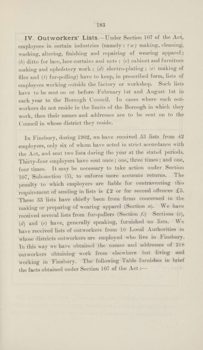 183 IV. Outworkers' Lists —Under Section 107 of the Act, employees in certain industries (namely : (a) making, cleaning, washing, altering, finishing and repairing of wearing apparel; (b) ditto for lace, lace curtains and nets : (c) cabinet and furniture making and upholstery work ; (d) electro-plating ; (e) making of files and (f) fur-pulling) have to keep, in prescribed form, lists of employees working outside the factory or workshop. Such lists have to be sent on or before February 1st and August 1st in each year to the Borough Council. In cases where such out workers do not reside in the limits of the Borough in which they work, then their names and addresses are to be sent on to the Council in whose district they reside. In Finsbury, during 1902, we have received 53 lists from 42 employers, only six of whom have acted in strict accordance with the Act, and sent two lists during the year at the stated periods. Thirty-four employers have sent once; one, three times; and one, four times. It may be necessary to take action under Section 107, Sub-section (5), to enforce more accurate returns. The penalty to which employers are liable for contraventing this requirement of sending in lists is £2 or for second offences £5. These 53 lists have chiefly been from firms concerned in the making or preparing of wearing apparel (Section a). We have received several lists from fur-pullers (Section f.) Sections (c), (d) and (e) have, generally speaking, furnished no lists. We have received lists of outworkers from 16 Local Authorities in whose districts outworkers are employed who live in Finsbury. In this way we have obtained the names and addresses of 218 outworkers obtaining work from elsewhere but living and working in Finsbury. The following Table furnishes in brief the facts obtained under Section 107 of the Act:—