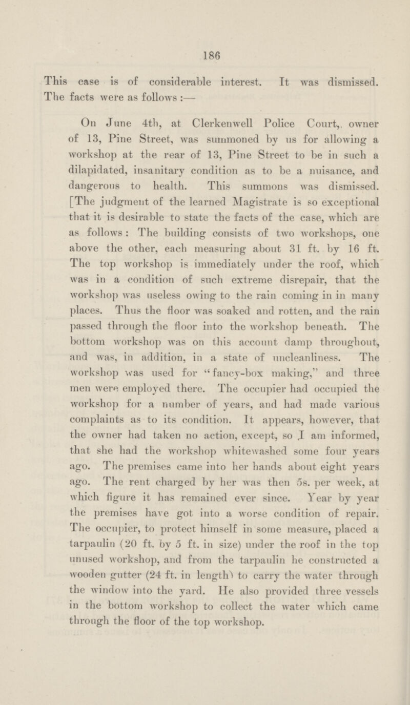 186 This case is of considerable interest. It was dismissed. The facts were as follows :— On June 4th, at Clerkenwell Police Court, owner of 13, Pine Street, was summoned by us for allowing a workshop at the rear of 13, Pine Street to he in such a dilapidated, insanitary condition as to be a nuisance, and dangerous to health. This summons was dismissed. [The judgment of the learned Magistrate is so exceptional that it is desirable to state the facts of the case, which are as follows : The building consists of two workshops, one above the other, each measuring about 31 ft. by 16 ft. The top workshop is immediately under the roof, which was in a condition of such extreme disrepair, that the workshop was useless owing to the rain coming in in many places. Thus the floor was soaked and rotten, and the rain passed through the floor into the workshop beneath. The bottom workshop was on this account damp throughout, and was, in addition, in a state of uncleanliness. The workshop was used for fancy-box making, and three men were employed there. The occupier had occupied the workshop for a number of years, and had made various complaints as to its condition. It appears, however, that the owner had taken no action, except, so .I am informed, that she had the workshop whitewashed some four years ago. The premises came into her hands about eight years ago. The rent charged by her was then 58. per week, at which figure it has remained ever since. Year by year the premises have got into a worse condition of repair. The occupier, to protect himself in some measure, placed a tarpaulin (20 ft. by 5 ft. in size) under the roof in the top unused workshop, and from the tarpaulin he constructed a wooden gutter (24 ft. in length) to carry the water through the window into the yard. He also provided three vessels in the bottom workshop to collect the water which came through the floor of the top workshop.
